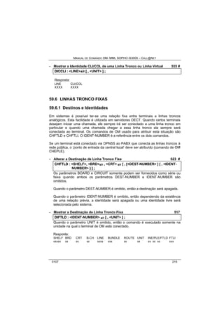 MANUAL DE COMANDO OM- MML SOPHO IS3000 – CALL@NET 
· Mostrar a Identidade CLI/COL de uma Linha Tronco ou Linha Virtual 555 # 
DIICCLII :: <LINE>s//rr [[ ,, <UNIT> ]] ;; 
Resposta: 
LINE CLI/COL 
XXXX XXXX 
59.6 LINHAS TRONCO FIXAS 
59.6.1 Destinos e Identidades 
Em sistemas é possível ter-se uma relação fixa entre terminais e linhas troncos 
analógicos. Esta facilidade é utilizada em servidores DECT. Quando certos terminais 
desejam iniciar uma chamada, ele sempre irá ser conectado a uma linha tronco em 
particular e quando uma chamada chegar a essa linha tronco ela sempre será 
conectada ao terminal. Os comandos de OM usado para atribuir esta situação são 
CHFTLD e CHFTLI. O IDENT-NUMBER é a referência entre os dois comandos. 
Se um terminal está conectado via DPNSS ao PABX que conecta as linhas troncos à 
rede pública, o ‘ponto de entrada da central local’ deve ser atribuído (comando de OM 
CHEPLE). 
· Alterar a Destinação de Linha Tronco Fixa 523 # 
CHFTLD :: <SHELF>,, <BRD>s/r ,, <CRT> s/r [[ ,, [[<DEST-NUMBER> ]] [[ ,, <IDENT-NUMBER> 
]] ]] ;; 
Os parâmetros BOARD e CIRCUIT somente podem ser fornecidos como série ou 
faixa quando ambos os parâmetros DEST-NUMBER e IDENT-NUMBER são 
omitidos. 
Quando o parâmetro DEST-NUMBER é omitido, então a destinação será apagada. 
Quando o parâmetro IDENT-NUMBER é omitido, então dependendo da existência 
de uma relação prévia, a identidade será apagada ou uma identidade livre será 
selecionada pelo sistema. 
· Mostrar a Destinação de Linha Tronco Fixa 517 
DIIFTLD :: <IDENT-NUMBER> s/r [[ ,, <UNIT> ]] ;; 
Quando o parâmetro UNIT é omitido, então o comando é executado somente na 
unidade na qual o terminal de OM está conectado. 
Resposta: 
SHELF BRD CRT B-CH LINE BUNDLE ROUTE UNIT INE/PLE/FTLD FTLI 
xxxxx xx xx xx xxxx xxx xx xx xx xx xx xxx 
0107 215 
 