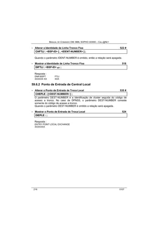 MANUAL DE COMANDO OM- MML SOPHO IS3000 – CALL@NET 
· Alterar a Identidade da Linha Tronco Fixa 522 # 
CHFTLII :: <BSP-ID> [[ ,, <IDENT-NUMBER> ]] ;; 
Quando o parâmetro IDENT-NUMBER é omitido, então a relação será apagada. 
· Mostrar a Identidade de Linha Tronco Fixa 518 
DIIFTLII :: <BSP-ID> s/r ;; 
Resposta : 
DNR-BSPT FTLI 
XXXXXX XX XXX 
59.6.2 Ponto de Entrada de Central Local 
· Alterar o Ponto de Entrada de Troca Local 535 # 
CHEPLE :: [[<DEST-NUMBER> ]] ;; 
O parâmetro DEST-NUMBER é a identificação de cluster seguida do código de 
acesso a tronco. No caso de DPNSS, o parâmetro DEST-NUMBER consiste 
somente do código de acesso a tronco. 
Quando o parâmetro DEST-NUMBER é omitido a relação será apagada. 
· Mostrar o Ponto de Entrada de Troca Local 524 
DIIEPLE :: ;; 
Resposta : 
ENTRY POINT LOCAL EXCHANGE 
XXXXXXX 
216 0107 
 