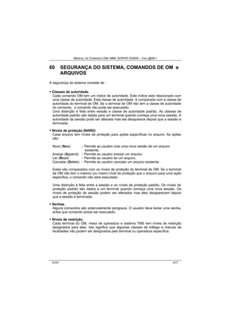 MANUAL DE COMANDO OM- MML SOPHO IS3000 – CALL@NET 
60 SEGURANÇA DO SISTEMA, COMANDOS DE OM e 
ARQUIVOS 
A segurança do sistema consiste de : 
· Classes de autoridade. 
Cada comando OM tem um índice de autoridade. Este índice está relacionado com 
uma classe de autoridade. Esta classe de autoridade é comparada com a classe de 
autoridade do terminal de OM. Se o terminal de OM não tem a classe de autoridade 
do comando, o comando não pode ser executado. 
Uma distinção é feita entre sessão e classe de autoridade padrão. As classes de 
autoridade padrão são dadas para um terminal quando começa uma nova sessão. A 
autoridade da sessão pode ser alterada mas ela desaparece depois que a sessão é 
terminada. 
· Níveis de proteção (NARD) 
Cada arquivo tem níveis de proteção para ações específicas no arquivo. As ações 
são: 
Novo (New) - Permite ao usuário criar uma nova versão de um arquivo 
existente. 
Anexar (Append) - Permite ao usuário anexar um arquivo. 
Ler (Read) - Permite ao usuário ler um arquivo. 
Cancelar (Delete) - Permite ao usuário cancelar um arquivo existente. 
Estes são comparados com os níveis de proteção do terminal de OM. Se o terminal 
de OM não tem o mesmo (ou maior) nível de proteção que o arquivo para uma ação 
específica, o comando não será executado. 
Uma distinção é feita entre a sessão e os níveis de proteção padrão. Os níveis de 
proteção padrão são dados a um terminal quando começa uma nova sessão. Os 
níveis de proteção da sessão podem ser alterados mas eles desaparecem depois 
que a sessão é terminada. 
· Senhas. 
Alguns comandos são potencialmente perigosos. O usuário deve teclar uma senha, 
antes que comando possa ser executado. 
· Níveis de restrição. 
Cada terminal do OM, mesa de operadora e sistema TMS tem níveis de restrição 
designados para eles. Isto significa que algumas classes de tráfego e marcas de 
facilidades não podem ser designados pelo terminal ou operadora específica. 
0107 217 
 