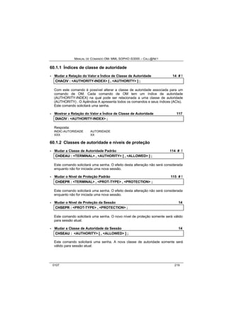 MANUAL DE COMANDO OM- MML SOPHO IS3000 – CALL@NET 
60.1.1 Índices de classe de autoridade 
· Mudar a Relação do Valor e Índice de Classe de Autoridade 14 # ! 
CHACIIV :: <AUTHORITY-INDEX> [[ ,, <AUTHORITY> ]] ;; 
Com este comando é possível alterar a classe de autoridade associada para um 
comando de OM. Cada comando de OM tem um índice de autoridade 
(AUTHORITY-INDEX) na qual pode ser relacionada a uma classe de autoridade 
(AUTHORITY) . O Apêndice A apresenta todos os comandos e seus índices (ACIs). 
Este comando solicitará uma senha. 
· Mostrar a Relação do Valor e Índice de Classe de Autoridade 117 
DIIACIIV :: <AUTHORITY-INDEX> ;; 
Resposta: 
INDIC-AUTORIDADE AUTORIDADE 
XXX XX 
60.1.2 Classes de autoridade e níveis de proteção 
· Mudar a Classe de Autoridade Padrão 114 # ! 
CHDEAU :: <TERMINAL> ,, <AUTHORITY> [[ ,, <ALLOWED> ]] ;; 
Este comando solicitará uma senha. O efeito desta alteração não será considerada 
enquanto não for iniciada uma nova sessão. 
· Mudar o Nível de Proteção Padrão 115 # ! 
CHDEPR :: <TERMINAL> ,, <PROT-TYPE> ,, <PROTECTION> ;; 
Este comando solicitará uma senha. O efeito desta alteração não será considerada 
enquanto não for iniciada uma nova sessão. 
· Mudar o Nível de Proteção da Sessão 14 
CHSEPR :: <PROT-TYPE> ,, <PROTECTION> ;; 
Este comando solicitará uma senha. O novo nível de proteção somente será válido 
para sessão atual. 
· Mudar a Classe de Autoridade da Sessão 14 
CHSEAU :: <AUTHORITY> [[ ,, <ALLOWED> ]] ;; 
Este comando solicitará uma senha. A nova classe de autoridade somente será 
válido para sessão atual. 
0107 219 
 