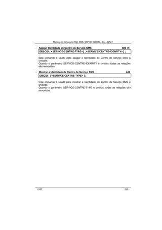 MANUAL DE COMANDO OM- MML SOPHO IS3000 – CALL@NET 
· Apagar Identidade de Centro de Serviço SMS 409 # ! 
ERSCIID :: <SERVICE-CENTRE-TYPE> [[ ,, <SERVICE-CENTRE-IDENTITY> ]] ;; 
Este comando é usado para apagar a Identidade do Centro de Serviço SMS à 
unidade. 
Quando o parâmetro SERVICE-CENTRE-IDENTITY é omitido, todas as relações 
são removidas. 
· Mostrar a Identidade de Centro de Serviço SMS 444 
DIISCIID :: [[ <SERVICE-CENTRE-TYPE> ]] ;; 
Este comando é usado para mostrar a Identidade do Centro de Serviço SMS à 
unidade. 
Quando o parâmetro SERVICE-CENTRE-TYPE é omitido, todas as relações são 
removidas. 
0107 225 
 