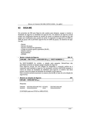 MANUAL DE COMANDO OM- MML SOPHO IS3000 – CALL@NET 
63 SIGA-ME 
Os comandos de OM para Siga-me são usados para designar, apagar e mostrar a 
facilidade de siga-me ou facilidade de siga-me fixo. Os destinos de siga-me normal 
podem ser modificados através do usuário do ramal; os destinos de siga-me fixo não 
podem ser modificados pelo usuário do ramal. O originador do siga-me é um DNR ou 
DNR de grupo (não é permitido siga-me fixo em DNR de grupo). Os destinos de siga-me 
são: 
- Ramal; 
- Número de grupo; 
- Número individual de operadora; 
- Código de acesso geral à operadora (fila M) ; 
- Destino externo; 
- Busca-pessoa; 
- DPNSS. 
· Mudar a relação de Siga-me 290 # ! 
CHFLME :: <FM-TYPE> ,, <ORIG-BSP-ID>s/r [[ ,, <DEST-NUMBER> ]] ;; 
Se DEST-NUMBER for omitido, a relação será apagada. Séries/Faixa são 
permitidas somente se desejar apagar relações de Siga-me. 
Para Siga-me normal: Se uma relação for designada o comando verifica se o 
originador está habilitado a siga-me. Se necessário, primeiro (ASFACM) designar a 
marca de classe de facilidade de habilitado para siga-me. O destino não deve 
possuir marca de classe de facilidade de protegido contra siga-me. 
Este comando somente escreverá no arquivo journal (#) no caso de uma relação de 
siga-me fixo. 
· Mostrar as relações de Siga-me 291 
DIIFLME :: <ORIG-BSP-ID>s/r ;; 
Resposta: 
ORIGEM DESTINO-SIGA-ME-FIXO ESTADO DESTINO-SIGA-ME 
XXXXXX XXXXXXXXXXXX XXXX XXXXXXXXXXXX 
O ESTADO pode ser ATIVO ou NÃO-ATIVO. 
226 0107 
 