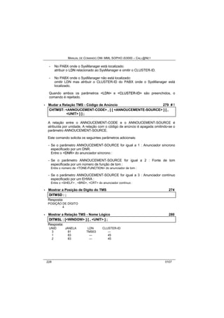 MANUAL DE COMANDO OM- MML SOPHO IS3000 – CALL@NET 
- No PABX onde o SysManager está localizado: 
atribuir o LDN relacionado ao SysManager e omitir o CLUSTER-ID. 
- No PABX onde o SysManager não está localizado: 
omitir LDN mas atribuir o CLUSTER-ID do PABX onde o SysManager está 
localizado. 
Quando ambos os parâmetros <LDN> e <CLUSTER--IID> são preenchidos, o 
comando é rejeitado. 
· Mudar a Relação TMS - Código de Anúncio 279 # ! 
CHTMST:: <ANNOUCEMENT-CODE> ,, [[ [[ <ANNOUCEMENTE-SOURCE> ]] [[ ,, 
<UNIT> ]] ]] ;; 
A relação entre o ANNOUCEMENT-CODE e o ANNOUCEMENT-SOURCE é 
atribuída por unidade. A relação com o código de anúncio é apagada omitindo-se o 
parâmetro ANNOUCEMENT-SOURCE. 
Este comando solicita os seguintes parâmetros adicionais: 
- Se o parâmetro ANNOUCEMENT-SOURCE for igual a 1 : Anunciador síncrono 
especificado por um DNR. 
Entre o <DNR> do anunciador síncrono : 
- Se o parâmetro ANNOUCEMENT-SOURCE for igual a 2 : Fonte de tom 
especificada por um número de função de tom : 
Entre o número de <TONE-FUNCTION> do anunciador de tom : 
- Se o parâmetro ANNOUCEMENT-SOURCE for igual a 3 : Anunciador contínuo 
especificado por um EHWA : 
Entre o <SHELF> , <BRD>, <CRT> do anunciador contínuo : 
· Mostrar a Posição de Dígito do TMS 274 
DIITMSD :: ;; 
Resposta: 
POSIÇÃO DE DÍGITO 
4 
· Mostrar a Relação TMS - Nome Lógico 280 
DIITMSL :: [[<WINDOW> ]] [[ ,, <UNIT> ]] ;; 
Resposta: 
UNID JANELA LDN CLUSTER-ID 
3 81 TMS03 --- 
1 83 --- 45 
2 83 --- 45 
228 0107 
 