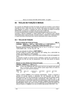 MANUAL DE COMANDO OM- MML SOPHO IS3000 – CALL@NET 
65 TECLAS DE FUNÇÃO E MENUS 
Um conjunto de definições de tecla de função que pode ser enviado a uma ramal é 
chamado de menu. Cada menu tem um número. Este grupo de comandos é usado 
para designar ou mostrar o conteúdo dos menus das teclas de função do terminal 
SOPHO SET ou ErgoLine e a relação dos menus para os BSP-IDs. 
O ramal automaticamente consegue os dados da tecla pertencente ao seu menu. 
Consultar o Manual Instalação e Testes SOPHO SET ou ErgoLine para maiores 
informações sobre a tecla de função. Consulte também o capítulo de Função de Dados 
e Carga Automática (Download) para maiores explicações sobre carga automática. 
65.1 TECLAS DE FUNÇÃO 
· Mudar os Dados das Teclas de Função 260 # ! 
CHFKDA:: <MENU>s/r ,, <KEY>s/r ,, <KEY-LEVEL>s/r [[ ,, [[ <KEY-DATA> ]] ,, 
<PRIO-CODE> [[ ,, <FUNCTION_CODE/LED-CODE> ]] ]] ;; 
Resposta opcional (quando <KEY-DATA> é +0, +1, +2, +*, ++ ou ++1 ... ++9, ou 
<LED-CODE> é 09 ... 31, 65, 75 ou 79 ... 98: 
Entre com indicação de softring: [ <SOFT--RIING> ] ; 
Se SOFT-RING for omitido, será designado sem softring. Se o LED-CODE for 
omitido, será designado 0 = LED apagado. 
Se KEY-DATA, PRIO-CODE e LED-CODE forem omitidos, a tecla será apagada do 
menu. 
O comando é escrito no arquivo journal, entretanto, quando ele é executado um 
dispositivo de OM com tipo de equipamento 14/15 não será escrito no arquivo 
journal. 
· Mostrar os menu (Dados das Teclas de Função) 261 
DIIFKDA :: [[<MENU>s/r [[ ,, <KEY>s/r ]] ]] ;; 
Nota : O maior valor NEBOUND 096, tanto quanto você tiver que aguardar pela resposta 
(max. 10 minutos), mesmo quando existirem apenas alguns Menus de Dados de 
Teclas de Função realmente projetados. 
Resposta: 
MENU CHV NÍVEL-CHV ----DADOS-CHV---- COD-PRIOR COD-LED SOFT-RING 
XX XX XX XXXXXX XX XX XX 
Desde o pacote Call@Net 2.10 é possível copiar/apagar . Porém o comando é 
gravado no journal, quando é executado em um dispositivo de OM com 
equipamento tipo 14/15 não será gravado no journal. Note que isto pudesse resultar 
em dados de rede de tecla de função incompatíveis. Este porém não é um 
problema porque a combinação deste tipo de equipamento e este comando de OM 
tem significado primário para o Servidor Aplicação Call@Net (Management@Net / 
MyOffice@Net). Neste caso quem controla a Aplicação de conteúdo dos Menus de 
tecla de função é o Call@Net o em vez do iS3000 (veja também NESYSOP 115). 
230 0107 
 