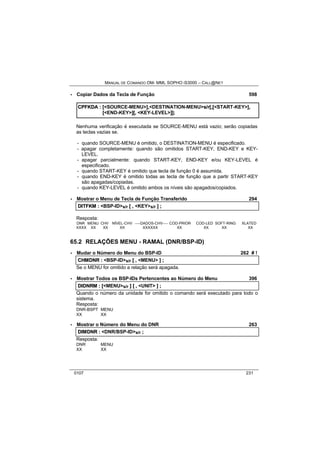 MANUAL DE COMANDO OM- MML SOPHO IS3000 – CALL@NET 
· Copiar Dados da Tecla de Função 598 
CPFKDA :: [[<SOURCE-MENU>]],,<DESTINATION-MENU>s//rr[[,,[[<START-KEY>]],, 
[[<END-KEY>]][[,, <KEY-LEVEL>]]]];; 
Nenhuma verificação é executada se SOURCE-MENU está vazio; serão copiadas 
as teclas vazias se. 
- quando SOURCE-MENU é omitido, o DESTINATION-MENU é especificado. 
- apagar completamente: quando são omitidos START-KEY, END-KEY e KEY-LEVEL. 
- apagar parcialmente: quando START-KEY, END-KEY e/ou KEY-LEVEL é 
especificado. 
- quando START-KEY é omitido que tecla de função 0 é assumida. 
- quando END-KEY é omitido todas as tecla de função que a partir START-KEY 
são apagadas/copiadas. 
- quando KEY-LEVEL é omitido ambos os níveis são apagados/copiados. 
· Mostrar o Menu de Tecla de Função Transferido 294 
DIITFKM :: <BSP-ID>s/r [[ ,, <KEY>s/r ]] ;; 
Resposta: 
DNR MENU CHV NÍVEL-CHV ----DADOS-CHV---- COD-PRIOR COD-LED SOFT-RING XLATED 
XXXX XX XX XX XXXXXX XX XX XX XX 
65.2 RELAÇÕES MENU - RAMAL (DNR/BSP-ID) 
· Mudar o Número do Menu do BSP-ID 262 # ! 
CHMDNR :: <BSP-ID>s/r [[ ,, <MENU> ]] ;; 
Se o MENU for omitido a relação será apagada. 
· Mostrar Todos os BSP-IDs Pertencentes ao Número do Menu 396 
DIIDNRM :: [[<MENU>s/r ]] [[ ,, <UNIT> ]] ;; 
Quando o número da unidade for omitido o comando será executado para todo o 
sistema. 
Resposta: 
DNR-BSPT MENU 
XX XX 
· Mostrar o Número do Menu do DNR 263 
DIIMDNR :: <DNR/BSP-ID>s/r ;; 
Resposta: 
DNR MENU 
XX XX 
0107 231 
 