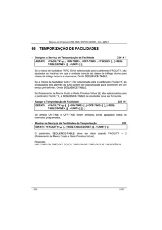MANUAL DE COMANDO OM- MML SOPHO IS3000 – CALL@NET 
66 TEMPORIZAÇÃO DE FACILIDADES 
· Designar o Serviço de Temporização de Facilidade 224 # ! 
ASFATII:: <FACILITY>s/r ,, <ON-TIME> ,, <OFF-TIME> ,, <CYCLIC> [[ ,, [[ <SEQ-TABLE/ 
ZONE> ]] [[ ,, <UNIT> ]] ]] ;; 
Se a marca de facilidade TRFC (0) for selecionada para o parâmetro FACILITY, são 
ajustados os horários em que a unidade comuta de classe de tráfego diurna para 
classe de tráfego noturna e vice-versa. Omitir SEQUENCE--TABLE. 
Se a marca de facilidade SAS (1) for selecionada para o parâmetro FACILITY, as 
sinalizações dos alarmes do SAS podem ser especificadas para ocorrerem em um 
tempo pré-definido. Omitir SEQUENCE--TABLE. 
Se Roteamento de Menor Custo e Rede Privativa Virtual (2) são selecionados para 
o parâmetro FACILITY, a SEQUENCE--TABLE de atividades deve ser fornecida. 
· Apagar a Temporização de Facilidade 225 # ! 
DEFATII:: <FACILITY>s/r [[ ,, [[ <ON-TIME> ]] ,, [[<OFF-TIME> ]] [[ ,, [[<SEQ-TABLE/ 
ZONE> ]] [[ ,, <UNIT> ]] ]] ]] ;; 
Se ambos ON-TIME e OFF-TIME forem omitidos, serão apagados todos os 
intervalos programados. 
· Mostrar os Serviços de Facilidades de Temporização 223 
DIIFATII :: <FACILITY>s/r [[ ,, [[<SEQ-TABLE/ZONE> ]] [[ ,, <UNIT> ]] ]] ;; 
O parâmetro SEQUENCE--TABLE deve ser dado quando FACILITY = 2 
(Roteamento de Menor Custo e Rede Privativa Virtual). 
Resposta: 
UNID TEMPO-ON TEMPO-OFF CICLICO TEMPO-ON-EXP TEMPO-OFF-EXP TAB-SEQÜÊNCIA 
232 0107 
 
