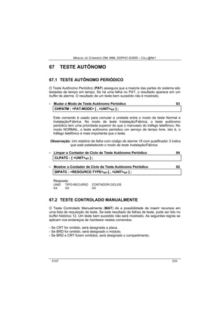 MANUAL DE COMANDO OM- MML SOPHO IS3000 – CALL@NET 
67 TESTE AUTÔNOMO 
67.1 TESTE AUTÔNOMO PERIÓDICO 
O Teste Autônomo Periódico (PAT) assegura que a maioria das partes do sistema são 
testadas de tempo em tempo. Se há uma falha no PAT, o resultado aparece em um 
buffer de alarme. O resultado de um teste bem sucedido não é mostrado. 
· Mudar o Modo de Teste Autônomo Periódico 83 
CHPATM :: <PAT-MODE> [[ ,, <UNIT>s/r ]] ;; 
Este comando é usado para comutar a unidade entre o modo de teste Normal e 
Instalação/Fábrica. No modo de teste Instalação/Fábrica, o teste autônomo 
periódico tem uma prioridade superior do que o manuseio do tráfego telefônico. No 
modo NORMAL, o teste autônomo periódico um serviço de tempo livre, isto é, o 
tráfego telefônico é mais importante que o teste. 
Observação: Um relatório de falha com código de alarme 16 com qualificador 3 indica 
que está estabelecido o modo de teste Instalação/Fábrica. 
· Limpar o Contador de Ciclo de Teste Autônomo Periódico 84 
CLPATC :: [[ <UNIT>s/r ]] ;; 
· Mostrar o Contador de Ciclo de Teste Autônomo Periódico 82 
DIIPATC :: <RESOURCE-TYPE>s/r [[ ,, <UNIT>s/r ]] ;; 
Resposta: 
UNID TIPO-RECURSO CONTADOR-CICLOS 
XX XX XX 
67.2 TESTE CONTROLADO MANUALMENTE 
O Teste Controlado Manualmente (MAT) dá a possibilidade de inserir recursos em 
uma lista de requisição de teste. Se este resultado de falhas de teste, pode ser lido no 
buffer histórico 12. Um teste bem sucedido não será mostrado. As seguintes regras se 
aplicam nos endereços de hardware nestes comandos: 
- Se CRT for omitido, será designada a placa. 
- Se BRD for omitido, será designado o módulo. 
- Se BRD e CRT forem omitidos, será designado o compartimento. 
0107 233 
 