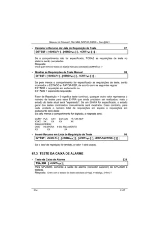 MANUAL DE COMANDO OM- MML SOPHO IS3000 – CALL@NET 
· Cancelar o Recurso da Lista de Requisição de Teste 97 
DETEST :: [[<SHELF> [[ ,, [[<BRD>s/r ]] [[ ,, <CRT>s/r ]] ]] ]] ;; 
Se o compartimento não for especificado, TODAS as requisições de teste no 
sistema serão canceladas 
Resposta: 
Você quer remover todos os testes manuais solicitados (SIM/NÃO): ? 
· Mostrar as Requisições de Teste Manual 98 
DIITEST :: [[<SHELF> [[ ,, [[<BRD>s/r ]] [[ ,, <CRT>s/r ]] ]] ]] ;; 
Se pelo menos o compartimento for especificado as requisições de teste, serão 
mostrados o ESTADO e FATOR-REP, de acordo com as seguintes regras: 
ESTADO = requisição em andamento ou 
ESTADO = esperando requisição 
Fator de Repetição = 0 significa teste contínuo, qualquer outro valor representa o 
número de testes para esse EHWA que ainda precisam ser realizados, mais o 
estado do teste atual será "esperando". Se um EHWA for especificado, o estado 
geral dos testes controlados manualmente será mostrado. Caso contrário, para 
cada unidade o número total de requisições em espera e requisições em 
andamento será dada: 
Se pelo menos o compartimento for digitado, a resposta será: 
COMP PLA CRT ESTADO FATOR-REP 
XXXX XX XX XX XX 
Caso contrário: 
UNID # ESPERA # EM ANDAMENTO 
XX XX XX 
· Inserir Recurso em Lista de Requisição de Teste 96 
IINTEST :: <SHELF> [[ ,, [[<BRD>s/r ]] [[ ,, [[<CRT>s/r ]] [[ ,, <REP-FACTOR> ]] ]] ]] ;; 
Se o fator de repetição for omitido, o valor 1 será usado. 
67.3 TESTE DA CAIXA DE ALARME 
· Teste da Caixa de Alarme 233 
TSALRM :: [[ <UNIT>s/r ]] ;; 
Para CPU3000, somente a saída de alarme (conector superior) da CPU3000 é 
testada. 
Resposta: Entre com o estado do teste solicitado (0=liga, 1=desliga, 2=fim) ? 
234 0107 
 