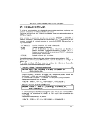 MANUAL DE COMANDO OM- MML SOPHO IS3000 – CALL@NET 
67.4 CONEXÃO CONTROLADA 
O comando para conexões controladas são usados para estabelecer ou liberar uma 
conexão unidirecional ou bidirecional entre duas portas. 
É possível também fazer uma conexão unidirecional entre Tom de Emissão/Recepção 
(SRT) e uma porta. 
Uma conexão é estabelecida através dos comandos: CRCCSP ou CRCCPP. A 
conexão controlada é liberada através do comando ERCOCO. O estado atual de uma 
conexão controlada é mostrada através do comando DICOCO. São possíveis os 
seguintes estados: 
- ESTABELECE: Conexão controlada está sendo estabelecida. 
- ATIVA: Conexão estabelecida e ativada. 
- ERRO: Um erro de detectado e o recurso relacionado são liberadas. A 
conexão controlada é cancelada através do comando ERCOCO. 
Note que uma ação do SAS ou do comando FRCOUT pode causar 
um erro para a conexão dada. 
- DESFAZ: Conexão existente será cancelada. 
A condição de serviço dos circuitos que estão envolvidos, devem estar em OUT. 
Se um recurso de tom ou canal-B for envolvido, o circuito deverá estar na condição de 
serviço INS. 
A conexão controlada é limitada para uma unidade. Um máximo de 5 conexões 
controladas podem ser estabelecidas por unidade. 
· Criar uma Conexão Controlada Unidirecional 322 
CRCCSP:: <SHELF-A> ,, <BRD-A> [[ ,, <CRT-A> [[ ,, <B-CHANNEL-A> ,, 
<EXCLUSIVE-A> ]] ]] ;; 
O EHWA digitado é do EHWA de origem. Se o número da placa é omitido isso 
significa que o módulo (por exemplo a PM) é endereçada. 
Os parâmetros B-CHANNEL e EXCLUSIVE são obrigatórios para portas RDSI. 
O sistema solicitará o EHWA do destino: 
<SHELF-B> , <BRD-B> , <CRT-B> [ , <B-CHANNEL-B> , <EXCLUSIVE-B> ] ; 
· Criar uma Conexão Controlada Bidirecional 323 
CRCCPP:: <SHELF-A> ,, <BRD-A> [[ ,, [[<CRT-A> ]] [[ ,, <B-CHANNEL-A> ,, 
<EXCLUSIVE-A> ]] ]] ;; 
Se o número da placa é omitido isso significa que o módulo (por exemplo a PM) é 
endereçada. Os parâmetros B-CHANNEL e EXCLUSIVE são obrigatórios para 
portas RDSI. 
O sistema solicitará o EHWA do destino: 
<SHELF-B> , <BRD-B> , <CRT-B> [ , <B-CHANNEL-B> , <EXCLUSIVE-B> ] ; 
0107 235 
 