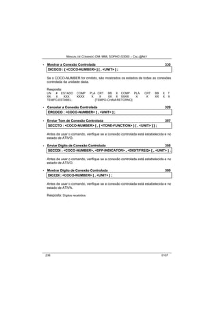 MANUAL DE COMANDO OM- MML SOPHO IS3000 – CALL@NET 
· Mostrar a Conexão Controlada 330 
DIICOCO :: [[ <COCO-NUMBER> ]] [[ ,, <UNIT> ]] ;; 
Se o COCO-NUMBER for omitido, são mostrados os estados de todas as conexões 
controlada da unidade dada. 
Resposta: 
UN # ESTADO COMP PLA CRT BB X COMP PLA CRT BB X T 
XX X XXX XXXX X X XX X XXXX X X XX X X 
TEMPO-ESTABEL: [TEMPO-CHAM-RETORNO] 
· Cancelar a Conexão Controlada 329 
ERCOCO :: <COCO-NUMBER> [[ ,, <UNIT> ]] ;; 
· Enviar Tom de Conexão Controlada 397 
SECCTO :: <COCO-NUMBER> [[ ,, [[ <TONE-FUNCTION> ]] [[ ,, <UNIT> ]] ]] ;; 
Antes de usar o comando, verifique se a conexão controlada está estabelecida e no 
estado de ATIVO. 
· Enviar Dígito de Conexão Controlada 398 
SECCDII :: <COCO-NUMBER>,, <DFP-INDICATOR> ,, <DIGIT/FREQ> [[ ,, <UNIT> ]] ;; 
Antes de usar o comando, verifique se a conexão controlada está estabelecida e no 
estado de ATIVO. 
· Mostrar Dígito de Conexão Controlada 399 
DIICCDII :: <COCO-NUMBER> [[ ,, <UNIT> ]] ;; 
Antes de usar o comando, verifique se a conexão controlada está estabelecida e no 
estado de ATIVA. 
Resposta: Dígitos recebidos: 
236 0107 
 