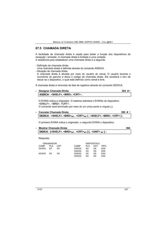 MANUAL DE COMANDO OM- MML SOPHO IS3000 – CALL@NET 
67.5 CHAMADA DIRETA 
A facilidade de chamada direta é usada para testar a função dos dispositivos de 
recepção / emissão. A chamada direta é limitada a uma unidade. 
A seqüência para estabelecer uma chamada direta é a seguinte: 
- Definição de chamada direta. 
Uma chamada direta é definida através do comando ASDICA. 
- Ativação de chamada direta. 
A chamada direta é ativada por meio do usuário do ramal. O usuário levanta o 
monofone do gancho e disca o código de chamada direta. Ele receberá o tom de 
discar se o dispositivo, o qual está definido como ramal e livre. 
A chamada direta é removida da lista de registros através do comando DEDICA. 
· Designar Chamada Direta 393 # ! 
ASDIICA :: <SHELF>,, <BRD>,, <CRT> ;; 
O EHWA indica a originador. O sistema solicitará o EHWAs do dispositivo: 
<SHELF> , <BRD>, <CRT> ; 
O comando será terminado por meio do um único ponto e vírgula (;). 
· Cancelar Chamada Direta 395 # ! 
DEDIICA :: <SHELF>,, <BRD>s/r ,, <CRT>s/r [[ ,, <SHELF>,, <BRD>,, <CRT> ]] ;; 
O primeiro EHWA indica o originador, o segundo EHWA o dispositivo. 
· Mostrar Chamada Direta 394 
DIIDIICA :: [[<SHELF>,, <BRD>s/r ,, <CRT>s/r ]] [[ ,, <UNIT> s/r ]] ;; 
Resposta: 
ORIGINADOR DISPOSITIVO 
COMP PLA CRT COMP PLA CRT TIPO 
XXXXX XX XX XXXXX XX XX XXX 
XXXXX XX XX XXX 
XXXXX XX XX XXXXX XX XX XXX 
XXXXX XX XX XXX 
0107 237 
 