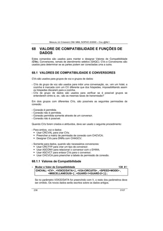 MANUAL DE COMANDO OM- MML SOPHO IS3000 – CALL@NET 
68 VALORE DE COMPATIBILIDADE E FUNÇÕES DE 
DADOS 
Estes comandos são usados para manter e designar Valores de Compatibilidade 
(CVs), Conversores, ramais de atendimento seletivo (SAQC). CVs e Conversores são 
usados para determinar se as partes podem ser conectadas uma a outra. 
68.1 VALORES DE COMPATIBILIDADE E CONVERSORES 
CVs são usados para grupos de voz e grupos de dados: 
- CVs de grupo de voz são usados para inibir uma conversação, ex.: em um hotel, a 
cozinha é marcada com um CV diferente que dos hóspedes, impossibilitando assim 
os hóspedes discarem para a cozinha. 
- CVs de grupo de dados são usados para verificar se é possível grupos se 
entenderem entre si, ex.: são as mesmas taxas de transmissão? 
Em dois grupos com diferentes CVs, são possíveis as seguintes permissões de 
conexão: 
- Conexão é permitida. 
- Conexão não é permitida. 
- Conexão permitida somente através de um conversor. 
- Conexão não é possível. 
Quando CVs forem criados e atribuídos, deve ser usado o seguinte procedimento: 
- Para ambos, voz e dados: 
· Usar CRCVAL para criar CVs; 
· Preencher a matriz de permissão de conexão com CHCVCA; 
· Designar CVs para DNRs com CHAGCV; 
- Somente para dados, quando são necessários conversores: 
· Usar CRCTYP para criar um tipo de conversor; 
· Usar ASCONV para relacionar o conversor com o EHWA; 
· Usar ASCVCT para enlace CVs para o conversor; 
· Usar CHCVCA para preencher a tabela de permissão de conexão. 
68.1.1 Valores de Compatibilidade 
· Mudar o Valor de Compatibilidade 130 # ! 
CHCVAL:: <CV> ,, <VOICE/DATA> [[ ,, <V24-CIRCUITS> ,, <SPEED+MODE> ,, 
<MISCELLANEOUS> [[ ,, <GUARD-1+GUARD-2> ]] ]] ;; 
Se no parâmetro VOICE/DATA for preenchido com V, o resto dos parâmetros deve 
ser omitido. Os novos dados serão escritos sobre os dados antigos. 
238 0107 
 