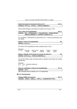 MANUAL DE COMANDO OM- MML SOPHO IS3000 – CALL@NET 
· Mudar Permissão de Conexão dos Pares de CV 135 # ! 
CHCVCA:: <CV-A>s/r ,, <CV-B>s/r ,, <CON-ALLOWANCE> ;; 
Este comando designa a permissão de conexão do CV-A para o CV-B. 
· Criar o Valor de Compatibilidade 129 # ! 
CRCVAL:: <CV> ,, <VOICE/DATA> [[ ,, <V24-CIRCUITS> ,, <SPEED+MODE> ,, 
<MISCELLANEOUS> [[ ,, <GUARD-1+GUARD-2> ]] ]] ;; 
Se o parâmetro VOICE/DATA for preenchido com V, o resto dos parâmetros deve 
ser omitido. 
· Mostrar o Valor de Compatibilidade 132 
DIICVAL:: [[ <CV>s/r ]] ;; 
Se nenhum CV for especificado, serão mostrados todos os CVs. 
Resposta: 
CV V/D CRTS-V24/ MODO-VELOC MISCEL- GUARD-1 GUARD-2 
OPÇÃO [BAUD] LANEOS [MIN] [SEG] 
· Mostrar a Relação de Permissão de Conexão dos Pares CV 136 
DIICVCA :: [[<CV-A>s/r ]] ,, <CON-ALLOWANCE>s/r ;; 
Se o CV for omitido, serão mostrados todas as relações de permissão da conexão 
especificada. 
Resposta: 
CV-A CV-B CONEXÃO-PERMITIDA 
xx xx xx 
· Remover as Relações e Valores de Compatibilidade 131 # ! 
ERCVAL :: <CV> ;; 
São removidas todas as relações com o CV especificado. 
68.1.2 Conversores 
· Designar EHWA do Conversor 143 # ! 
ASCONV :: <SHELF>,, <BRD>s/r ,, <CRT>s/r ,, <CONVERTOR-TYPE> ;; 
0107 239 
 
