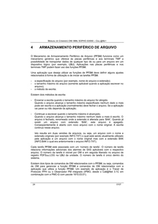MANUAL DE COMANDO OM- MML SOPHO IS3000 – CALL@NET 
4 ARMAZENAMENTO PERIFÉRICO DE ARQUIVO 
O Mecanismo de Armazenamento Periférico de Arquivo (PFSM) funciona como um 
mecanismo genérico que oferece às placas periféricas e aos terminais TMP a 
possibilidade de transportar dados de qualquer tipo de ou para um arquivo em um 
dispositivo lógico (por exemplo, LBU). Aplicações nas placas periféricas e nos 
terminais TMP podem fazer uso das funções PFSM. 
Uma aplicação que deseja utilizar as funções de PFSM deve definir alguns ajustes 
relacionados à forma de utilização e de iniciar as tarefas PFSM. 
- a especificação do arquivo (por exemplo, nome do arquivo e extensão); 
- o tamanho máximo do arquivo (somente aplicável quando a aplicação escrever no 
arquivo); 
- o método de escrita; 
Existem dois métodos de escrita: 
- Encerrar a escrita quando o tamanho máximo do arquivo for atingido. 
Quando o arquivo alcança o tamanho máximo especificado nenhum dado a mais 
pode ser escrito e a aplicação (normalmente) deve fechar o arquivo. Se a aplicação 
vai parar ou não depende da aplicação. 
- Continuar a escrever quando o tamanho máximo é alcançado. 
Quando o arquivo alcança o tamanho máximo nenhum dado a mais é escrito. O 
arquivo é fechado, renomeado onde a extensão é alterada para ‘BAK’. Quando já 
existir um arquivo com extensão ‘BAK’, este arquivo é apagado. 
Conseqüentemente é aberto com novo arquivo com o nome original. A escrita 
continua nesse arquivo. 
Isto resulta em duas versões de arquivos, ou seja, um arquivo com o nome e 
extensão originais (por exemplo INFO.TXT) o qual está sendo atualmente utilizado 
pela aplicação e um arquivo com o nome original mas com a extensão BAK 
(INFO.BAK o qual era anteriormente o arquivo INFO.TXT). 
Cada tarefa PFSM está associada com um ‘número de tarefa’. O número de tarefa 
relaciona informações adicionais dos alarmes de SAS aplicáveis com o respectivo 
arquivo. O número da tarefa é visível por OM e em seguida liberado no arquivo de 
registro PDFSuu.LOG na LBU da unidade. O número de tarefa é único dentro do 
sistema. 
Existem dois tipos de comandos de OM relacionados com o PFSM; ou seja, comandos 
de OM para gerenciar a função PFSM e comandos de OM relacionados com a 
aplicação que utiliza a função PFSM. Um exemplo de aplicação é o Tracer de 
Protocolo PPH ou o Observador PM integrado (IPMO, desde o Call@Net 3.1C em 
combinação com a PMC-G com pacote 1810.03.01). 
24 0107 
 