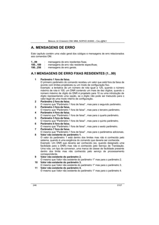 MANUAL DE COMANDO OM- MML SOPHO IS3000 – CALL@NET 
A. MENSAGENS DE ERRO 
Este capítulo contém uma visão geral dos códigos e mensagens de erro relacionados 
aos comandos OM. 
1...99 : mensagens de erro residentes fixas; 
100...189 : mensagens de erro não residente específicas; 
190...256 : mensagens de erro gerais. 
A.1 MENSAGENS DE ERRO FIXAS RESIDENTES (1...99) 
1 Parâmetro 1 fora de faixa. 
O primeiro parâmetro do comando recebeu um valor que está fora da faixa de 
acordo com limites projetáveis ou um modo de configuração fixo. 
Exemplo: a tentativa de um número de rota igual a 120, quando o número 
máximo de rota é 100; um DNR contendo um mais de dez dígitos, quando o 
número máximo de dígito do DNR é projetado para 10 ou uma introdução de 
dígito representando uma opção, se o dígito não pode ser traduzido para o 
valor legal de uma modo interno de configuração. 
2 Parâmetro 2 fora de faixa. 
O mesmo que "Parâmetro 1 fora de faixa" , mas para o segundo parâmetro. 
3 Parâmetro 3 fora de faixa. 
O mesmo que "Parâmetro 1 fora de faixa" , mas para o terceiro parâmetro. 
4 Parâmetro 4 fora de faixa. 
O mesmo que "Parâmetro 1 fora de faixa" , mas para o quarto parâmetro. 
5 Parâmetro 5 fora de faixa. 
O mesmo que "Parâmetro 1 fora de faixa" , mas para o quinto parâmetro. 
6 Parâmetro 6 fora de faixa. 
O mesmo que "Parâmetro 1 fora de faixa" , mas para o sexto parâmetro. 
7 Parâmetro 7 fora de faixa. 
O mesmo que "Parâmetro 1 fora de faixa" , mas para o parâmetros adicionais. 
8 Valor não existente do parâmetro 1. 
O valor do parâmetro 1 está dentro dos limites mas não é conhecido pelo 
sistema, quando é uma exigência do comando que deveria ser conhecida. 
Exemplo: Um DNR que deveria ser conhecido (ex. quando designado uma 
facilidade para o DNR) mas não é conhecido pelo Serviço de Translação. 
Uma rota, um tipo de conversor, uma marca de classe de facilidade presente 
dentro dos limite mas não conhecido pelo serviço de processamento 
correspondente. 
9 Valor não existente do parâmetro 2. 
O mesmo que Valor não existente do parâmetro 1" mas para o parâmetro 2. 
10 Valor não existente do parâmetro 3. 
O mesmo que Valor não existente do parâmetro 1" mas para o parâmetro 3. 
11 Valor não existente do parâmetro 4. 
O mesmo que Valor não existente do parâmetro 1" mas para o parâmetro 4. 
246 0107 
 