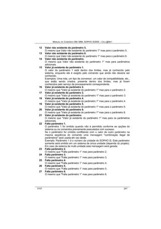 MANUAL DE COMANDO OM- MML SOPHO IS3000 – CALL@NET 
12 Valor não existente do parâmetro 5. 
O mesmo que Valor não existente do parâmetro 1" mas para o parâmetro 5. 
13 Valor não existente do parâmetro 6. 
O mesmo que Valor não existente do parâmetro 1" mas para o parâmetro 6. 
14 Valor não existente do parâmetro. 
O mesmo que Valor não existente do parâmetro 1" mas para parâmetros 
adicionais. 
15 Valor já existente do parâmetro 1. 
O valor do parâmetro 1 está dentro dos limites, mas já conhecido pelo 
sistema, enquanto ele é exigido pelo comando que ainda não deveria ser 
conhecido. 
Exemplos: Uma rota, um tipo de conversor, um valor de compatibilidade, etc., 
que estão sendo criados, presente dentro dos limites, mas já foram 
conhecidos pelo serviço de processamento correspondente. 
16 Valor já existente do parâmetro 2. 
O mesmo que "Valor já existente do parâmetro 1" mas para o parâmetro 2. 
17 Valor já existente do parâmetro 3. 
O mesmo que "Valor já existente do parâmetro 1" mas para o parâmetro 3. 
18 Valor já existente do parâmetro 4. 
O mesmo que "Valor já existente do parâmetro 1" mas para o parâmetro 4. 
19 Valor já existente do parâmetro 5. 
O mesmo que "Valor já existente do parâmetro 1" mas para o parâmetro 5. 
20 Valor já existente do parâmetro 6. 
O mesmo que "Valor já existente do parâmetro 1" mas para o parâmetro 6. 
21 Valor já existente do parâmetro. 
O mesmo que "Valor já existente do parâmetro 1" mas para os parâmetros 
adicionais. 
22 Falta parâmetro 1. 
O parâmetro 1 foi omitido quando não é permitido conforme as opções do 
sistema ou os comandos previamente executados com sucesso. 
Se o parâmetro for omitido conflitando com o valor de outro parâmetro na 
mesma seqüência do comando uma mensagem "combinação ilegal de 
parâmetros" será usada em vez deste. 
Exemplo: Parâmetro 1 é o número da unidade do SOPHO iS. Este parâmetro 
somente será omitido em um sistema de única unidade (depende do projeto). 
Em caso de sistema de multi-unidade esta mensagem será gerada. 
23 Falta parâmetro 2. 
O mesmo que "Falta parâmetro 1” mas para parâmetro 2. 
24 Falta parâmetro 3. 
O mesmo que "Falta parâmetro 1” mas para parâmetro 3. 
25 Falta parâmetro 4. 
O mesmo que "Falta parâmetro 1” mas para parâmetro 4. 
26 Falta parâmetro 5. 
O mesmo que "Falta parâmetro 1” mas para parâmetro 5. 
27 Falta parâmetro 6. 
O mesmo que "Falta parâmetro 1” mas para parâmetro 6. 
0107 247 
 