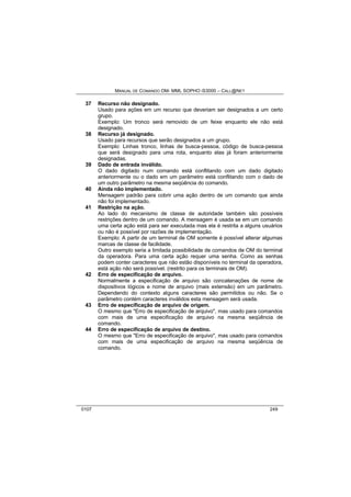 MANUAL DE COMANDO OM- MML SOPHO IS3000 – CALL@NET 
37 Recurso não designado. 
Usado para ações em um recurso que deveriam ser designados a um certo 
grupo. 
Exemplo: Um tronco será removido de um feixe enquanto ele não está 
designado. 
38 Recurso já designado. 
Usado para recursos que serão designados a um grupo. 
Exemplo: Linhas tronco, linhas de busca-pessoa, código de busca-pessoa 
que será designado para uma rota, enquanto elas já foram anteriormente 
designadas. 
39 Dado de entrada inválido. 
O dado digitado num comando está conflitando com um dado digitado 
anteriormente ou o dado em um parâmetro está conflitando com o dado de 
um outro parâmetro na mesma seqüência do comando. 
40 Ainda não implementado. 
Mensagem padrão para cobrir uma ação dentro de um comando que ainda 
não foi implementado. 
41 Restrição na ação. 
Ao lado do mecanismo de classe de autoridade também são possíveis 
restrições dentro de um comando. A mensagem é usada se em um comando 
uma certa ação está para ser executada mas ela é restrita a alguns usuários 
ou não é possível por razões de implementação. 
Exemplo: A partir de um terminal de OM somente é possível alterar algumas 
marcas de classe de facilidade. 
Outro exemplo seria a limitada possibilidade de comandos de OM do terminal 
da operadora. Para uma certa ação requer uma senha. Como as senhas 
podem conter caracteres que não estão disponíveis no terminal da operadora, 
está ação não será possível. (restrito para os terminais de OM). 
42 Erro de especificação de arquivo. 
Normalmente a especificação de arquivo são concatenações de nome de 
dispositivos lógicos e nome de arquivo (mais extensão) em um parâmetro. 
Dependendo do contexto alguns caracteres são permitidos ou não. Se o 
parâmetro contém caracteres inválidos esta mensagem será usada. 
43 Erro de especificação de arquivo de origem. 
O mesmo que "Erro de especificação de arquivo", mas usado para comandos 
com mais de uma especificação de arquivo na mesma seqüência de 
comando. 
44 Erro de especificação de arquivo de destino. 
O mesmo que "Erro de especificação de arquivo", mas usado para comandos 
com mais de uma especificação de arquivo na mesma seqüência de 
comando. 
0107 249 
 
