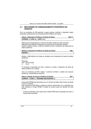 MANUAL DE COMANDO OM- MML SOPHO IS3000 – CALL@NET 
4.1 MECANISMO DE ARMAZENAMENTO PERIFÉRICO DE 
ARQUIVO 
Com os comandos de OM descritos a seguir pode-se controlar o dispositivo lógico 
associado ao Mecanismo de Armazenamento Periférico de Arquivo. 
· Alterar o Dispositivo Periférico de Saída de Dados 525 # ! 
CHPDOD :: [[ <LDN> ]] [[ ,, <UNIT> s/r ]] ;; 
Define para qual dispositivo os arquivos de dados periféricos serão enviados. 
Alterando-se o LDN não influencia-se os arquivos que já estiverem abertos. 
Quando o LDN é omitido, a LBU da unidade torna-se o dispositivo de saída para os 
dados periféricos. 
· Mostrar o Dispositivo Periférico de Saída de Dados 526 ! 
DIIPDOD :: ;; 
Mostra o LDN definido em todas as unidades como dispositivo de saída de dados 
periféricos. 
Resposta: 
UNIT DEVICE-NAME 
xx xxxxxx x 
O comando é executado em todo o sistema e mostra o dispositivo de saída de 
dados periférico por unidade. 
Com os comandos de OM a seguir, é possível controlar o estado dos arquivos 
periféricos (mostrar/fechar arquivos). 
· Alterar o Estado do Arquivo Periférico de Dados 527 ! 
CHPDFS :: <TASK> [[ ,, <RENAME-AND-REOPEN> ]] ;; 
Cada tarefa PFSM está associada com um número de tarefa. Este número de tarefa 
é único no sistema. 
Este comando de OM altera o estado do arquivo relacionado com a aplicação que 
está utilizando a função PFSM. O estado do arquivo pode ser alterado de duas 
formas: 
- O arquivo é fechado. Isto implica que a tarefa PSFM para a aplicação que abriu o 
arquivo está encerrada. 
0107 25 
 