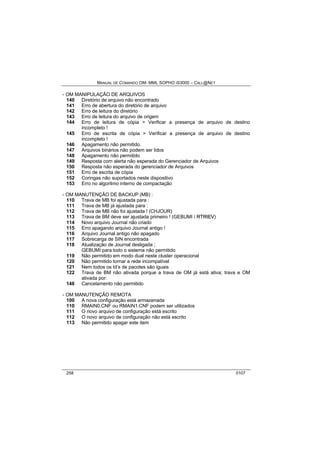 MANUAL DE COMANDO OM- MML SOPHO IS3000 – CALL@NET 
- OM MANIPULAÇÃO DE ARQUIVOS 
140 Diretório de arquivo não encontrado 
141 Erro de abertura do diretório de arquivo 
142 Erro de leitura do diretório 
143 Erro de leitura do arquivo de origem 
144 Erro de leitura de cópia > Verificar a presença de arquivo de destino 
incompleto ! 
145 Erro de escrita de cópia > Verificar a presença de arquivo de destino 
incompleto ! 
146 Apagamento não permitido. 
147 Arquivos binários não podem ser lidos 
148 Apagamento não permitido 
149 Resposta com alerta não esperada do Gerenciador de Arquivos 
150 Resposta não esperada do gerenciador de Arquivos 
151 Erro de escrita de cópia 
152 Coringas não suportados neste dispositivo 
153 Erro no algoritmo interno de compactação 
- OM MANUTENÇÃO DE BACKUP (MB) : 
110 Trava de MB foi ajustada para : 
111 Trava de MB já ajustada para : 
112 Trava de MB não foi ajustada ! (CHJOUR) 
113 Trava de BM deve ser ajustada primeiro ! (GEBUMI / RTRIIEV) 
114 Novo arquivo Journal não criado 
115 Erro apagando arquivo Journal antigo ! 
116 Arquivo Journal antigo não apagado 
117 Sobrecarga de SIN encontrada 
118 Atualização de Journal desligada ; 
GEBUMI para todo o sistema não permitido 
119 Não permitido em modo dual neste cluster operacional 
120 Não permitido tornar a rede incompatível 
121 Nem todos os Id’s de pacotes são iguais 
122 Trava de BM não ativada porque a trava de OM já está ativa; trava e OM 
ativada por: 
148 Cancelamento não permitido 
- OM MANUTENÇÃO REMOTA 
100 A nova configuração está armazenada 
110 RMAIN0.CNF ou RMAIN1.CNF podem ser utilizados 
111 O novo arquivo de configuração está escrito 
112 O novo arquivo de configuração não está escrito 
113 Não permitido apagar este item 
258 0107 
 