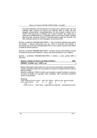 MANUAL DE COMANDO OM- MML SOPHO IS3000 – CALL@NET 
- O arquivo é fechado e renomeado para um arquivo com o mesmo nome mas com 
extensão ‘BAK’. Quando um arquivo com extensão ‘BAK’ já existir, ele será 
apagado primeiramente. Conseqüentemente um novo arquivo é aberto com o 
mesmo nome de arquivo e extensão que o arquivo original. Isto implica que a 
tarefa para a PFSM continuou. A aplicação utiliza o novo arquivo aberto. Quando 
algo de errado acontecer durante a execução deste arquivo de comando, isto 
será notificado através de uma mensagem no terminal de OM. 
Quando o parâmetro RENAME-AND-OPEN = 1 (sim) (somente aplicável para tarefas 
de escrita), o arquivo (assumindo que seu nome é nome.txt) será fechado e 
renomeado para nome.bak. Subseqüentemente um novo arquivo name.txt será aberto 
(a tarefa de escrita continua). 
Quando o parâmetro RENAME-AND-OPEN = 0 (não) o arquivo será fechado (a tarefa 
de escrita ou leitura será finalizada) o arquivo não será renomeado e nem reaberto. 
Quando o parâmetro RENAME-AND-OPEN é omitido, o valor padrão NÃO é 
assumido. 
· Mostrar o Estado do Arquivo de Dados Periférico 528 ! 
DIIPDFS :: [[<TASK> s/r]] [[ ,, <UNIT> s/r]] ;; 
Mostra informações relacionadas com o(s) arquivo(s) de tarefa(s) não finalizada(s). 
Tarefas finalizadas podem ser encontradas no arquivo de registro PDFSuu.LOG na 
LBU da unidade. 
Quando o parâmetro TASK é omitido, será mostrado o estado de todos os arquivos 
de todas as tarefas em operação na(s) unidade(s). Não é permitido especificar 
ambos os parâmetros. 
Resposta: 
TASK PERIP-DATA-FILE SHELF BRD CRT BSP-ID APPL-ID R/W MAX-FILE-SIZE 
xxxxx xxxxxxxxxxxxx xxx xx xx xxxxx xx x xx 
xxx xxx 
STOP-AT-M-F-S START-TIME PASSED-BYTES ERRORS OVERWRITTEN-FILES 
26 0107 
 