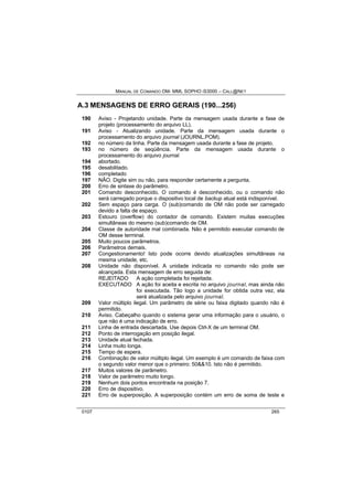 MANUAL DE COMANDO OM- MML SOPHO IS3000 – CALL@NET 
A.3 MENSAGENS DE ERRO GERAIS (190...256) 
190 Aviso - Projetando unidade. Parte da mensagem usada durante a fase de 
projeto (processamento do arquivo LL). 
191 Aviso - Atualizando unidade. Parte da mensagem usada durante o 
processamento do arquivo journal (JOURNL.POM). 
192 no número da linha. Parte da mensagem usada durante a fase de projeto. 
193 no número de seqüência. Parte da mensagem usada durante o 
processamento do arquivo journal. 
194 abortado. 
195 desabilitado. 
196 completado 
197 NÃO. Digite sim ou não, para responder certamente a pergunta. 
200 Erro de sintaxe do parâmetro. 
201 Comando desconhecido. O comando é desconhecido, ou o comando não 
será carregado porque o dispositivo local de backup atual está indisponível. 
202 Sem espaço para carga. O (sub)comando de OM não pode ser carregado 
devido a falta de espaço. 
203 Estouro (overflow) do contador de comando. Existem muitas execuções 
simultâneas do mesmo (sub)comando de OM. 
204 Classe de autoridade mal combinada. Não é permitido executar comando de 
OM desse terminal. 
205 Muito poucos parâmetros. 
206 Parâmetros demais. 
207 Congestionamento! Isto pode ocorre devido atualizações simultâneas na 
mesma unidade, etc. 
208 Unidade não disponível. A unidade indicada no comando não pode ser 
alcançada. Esta mensagem de erro seguida de: 
REJEITADO A ação completada foi rejeitada. 
EXECUTADO A ação foi aceita e escrita no arquivo journal, mas ainda não 
foi executada. Tão logo a unidade for obtida outra vez, ela 
será atualizada pelo arquivo journal. 
209 Valor múltiplo ilegal. Um parâmetro de série ou faixa digitado quando não é 
permitido. 
210 Aviso. Cabeçalho quando o sistema gerar uma informação para o usuário, o 
que não é uma indicação de erro. 
211 Linha de entrada descartada. Use depois Ctrl-X de um terminal OM. 
212 Ponto de interrogação em posição ilegal. 
213 Unidade atual fechada. 
214 Linha muito longa. 
215 Tempo de espera. 
216 Combinação de valor múltiplo ilegal. Um exemplo é um comando de faixa com 
o segundo valor menor que o primeiro: 50&&10. Isto não é permitido. 
217 Muitos valores de parâmetro. 
218 Valor de parâmetro muito longo. 
219 Nenhum dois pontos encontrada na posição 7. 
220 Erro de dispositivo. 
221 Erro de superposição. A superposição contém um erro de soma de teste e 
0107 265 
 