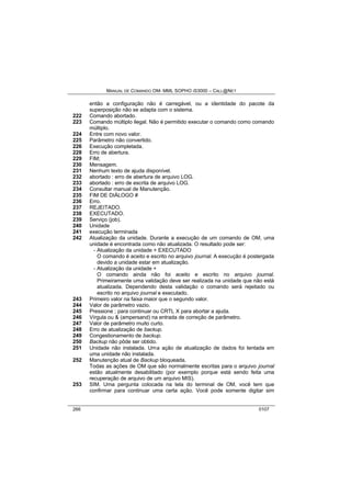 MANUAL DE COMANDO OM- MML SOPHO IS3000 – CALL@NET 
então a configuração não é carregável, ou a identidade do pacote da 
superposição não se adapta com o sistema. 
222 Comando abortado. 
223 Comando múltiplo ilegal. Não é permitido executar o comando como comando 
múltiplo. 
224 Entre com novo valor. 
225 Parâmetro não convertido. 
226 Execução completada. 
228 Erro de abertura. 
229 FIM; 
230 Mensagem. 
231 Nenhum texto de ajuda disponível. 
232 abortado : erro de abertura de arquivo LOG. 
233 abortado : erro de escrita de arquivo LOG. 
234 Consultar manual de Manutenção. 
235 FIM DE DIÁLOGO # 
236 Erro. 
237 REJEITADO. 
238 EXECUTADO. 
239 Serviço (job). 
240 Unidade 
241 execução terminada 
242 Atualização da unidade. Durante a execução de um comando de OM, uma 
unidade é encontrada como não atualizada. O resultado pode ser: 
- Atualização da unidade + EXECUTADO 
O comando é aceito e escrito no arquivo journal. A execução é postergada 
devido a unidade estar em atualização. 
- Atualização da unidade + 
O comando ainda não foi aceito e escrito no arquivo journal. 
Primeiramente uma validação deve ser realizada na unidade que não está 
atualizada. Dependendo desta validação o comando será rejeitado ou 
escrito no arquivo journal e executado. 
243 Primeiro valor na faixa maior que o segundo valor. 
244 Valor de parâmetro vazio. 
245 Pressione ; para continuar ou CRTL X para abortar a ajuda. 
246 Vírgula ou & (ampersand) na entrada de correção de parâmetro. 
247 Valor de parâmetro muito curto. 
248 Erro de atualização de backup. 
249 Congestionamento de backup. 
250 Backup não pôde ser obtido. 
251 Unidade não instalada. Uma ação de atualização de dados foi tentada em 
uma unidade não instalada. 
252 Manutenção atual de Backup bloqueada. 
Todas as ações de OM que são normalmente escritas para o arquivo journal 
estão atualmente desabilitado (por exemplo porque está sendo feita uma 
recuperação de arquivo de um arquivo MIS). 
253 SIM. Uma pergunta colocada na tela do terminal de OM, você tem que 
confirmar para continuar uma certa ação. Você pode somente digitar sim 
266 0107 
 