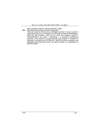 MANUAL DE COMANDO OM- MML SOPHO IS3000 – CALL@NET 
(para completar a ação) ou não para (abortar a ação). 
254 Manutenção operacional atualmente bloqueada 
Todas as ações de OM que são normalmente escritas no arquivo journal e 
executadas a partir de um dispositivo de OM estão atualmente desabilitadas. 
Ações de OM iniciadas a partir de um ramal (por exemplo, quando o 
compartilhamento de mesas - desksharing - é acionado) permanecem 
possíveis e são escritas no arquivo journal. Esta situação é resultado da 
execução do comando de OM OMLOCK. OMLOCK pode ser ajustado para 
desabilitar temporariamente ações que alterem dados de configuração do 
SOPHO iS3000. 
0107 267 
 