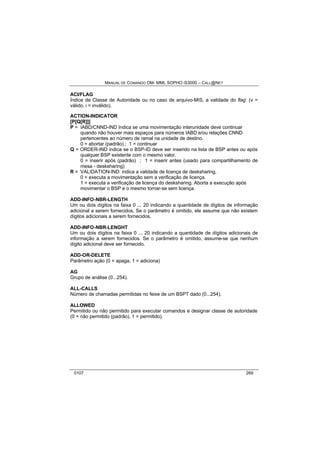 MANUAL DE COMANDO OM- MML SOPHO IS3000 – CALL@NET 
ACI/FLAG 
Índice de Classe de Autoridade ou no caso de arquivo-MIS, a validade do flag: (v = 
válido, i = inválido). 
ACTION-INDICATOR 
[P[Q[R]]] 
P = IABD/CNND-IND Indica se uma movimentação interunidade deve continuar 
quando não houver mais espaços para números IABD e/ou relações CNND 
pertencentes ao número de ramal na unidade de destino. 
0 = abortar (padrão) ; 1 = continuar 
Q = ORDER-IND indica se o BSP-ID deve ser inserido na lista de BSP antes ou após 
qualquer BSP existente com o mesmo valor. 
0 = inserir após (padrão) ; 1 = inserir antes (usado para compartilhamento de 
mesa - desksharing) 
R = VALIDATION-IND: indica a validade de licença de desksharing. 
0 = executa a movimentação sem a verificação de licença. 
1 = executa a verificação de licença do desksharing. Aborta a execução após 
movimentar o BSP e o mesmo tornar-se sem licença. 
ADD-INFO-NBR-LENGTH 
Um ou dois dígitos na faixa 0 ... 20 indicando a quantidade de dígitos de informação 
adicional a serem fornecidos. Se o parâmetro é omitido, ele assume que não existem 
dígitos adicionais a serem fornecidos. 
ADD-INFO-NBR-LENGHT 
Um ou dois dígitos na faixa 0 ... 20 indicando a quantidade de dígitos adicionais de 
informação a serem fornecidos. Se o parâmetro é omitido, assume-se que nenhum 
dígito adicional deve ser fornecido. 
ADD-OR-DELETE 
Parâmetro ação (0 = apaga, 1 = adiciona) 
AG 
Grupo de análise (0...254). 
ALL-CALLS 
Número de chamadas permitidas no feixe de um BSPT dado (0...254). 
ALLOWED 
Permitido ou não permitido para executar comandos e designar classe de autoridade 
(0 = não permitido (padrão), 1 = permitido). 
0107 269 
 