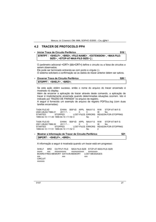MANUAL DE COMANDO OM- MML SOPHO IS3000 – CALL@NET 
4.2 TRACER DE PROTOCOLO PPH 
· Iniciar Trace de Circuito Periférico 519 ! 
STRTPT :: <SHELF> ,, <BRD>,, <FILE-NAME> .. <EXTENSION> ,, <MAX-FILE-SIZE> 
,, <STOP-AT-MAX-FILE-SIZE> ]] ;; 
O parâmetro adicional <CRT> [&&<CRT>] define o circuito ou a faixa de circuitos a 
serem observados. 
Ele pode ser terminado entrando-se com ponto e vírgula (;). 
O sistema solicitará a confirmação se os dados do tracer anterior delem ser salvos. 
· Encerrar Trace de Circuito Periférico 520 ! 
STOPPT :: <SHELF> ,, <BRD>;; 
Se esta ação obtém sucesso, então o nome do arquivo do tracer encerrado é 
mostrado no display. 
Além de encerrar a aplicação de tracer através deste comando, a aplicação de 
tracer é implicitamente encerrada quando determinadas situações ocorrem. Isto é 
indicado por “RAZÃO DE PARADA” no arquivo de registro. 
A seguir é fornecido um exemplo de arquivo de registro PDFSuu.log (com duas 
tarefas encerradas): 
TASK FILE-ID EHWA BSP-ID APPL MAX-F-S R/W STOP-AT-M-F-S 
2000 LBU02:T886.01 2011 7 - - 0 3 W No 
STARTED STOPPED LOST-FILES ERRORS REASON-FOR-STOPPING 
1999-04-10 +11:49 1999-04-10 +11:50 0 No 0 
TASK FILE-ID EHWA BSP-ID APPL MAX-F-S R/W STOP-AT-M-F-S 
2001 LBU02:T886.00 2011 7 - - 0 3 W No 
STARTED STOPPED LOST-FILES ERRORS REASON-FOR-STOPPING 
1999-04-10 +11:51 1999-04-10 +11:52 0 No 2 
· Mostrar a Informação de Tracer de Circuito Periférico 521 
DIIPCRT :: <SHELF> ,, <BRD>;; 
A informação a seguir é mostrada quando um tracer está em progresso: 
SHELF BRD OUTPUT-FILE MAX-FILE-SIZE STOP-AT-MAX-FILE-SIZE 
xxxxx xxx xxxxxxxxxxx xxxxxxxxxxxx xxxxxxxxx 
BOARD-FREE-MEMORY DATA-IN-MEMORY LOST-MESSAGES 
xxx xxx xxx 
CIRCUIT 
xxxxxxx 
0107 27 
 