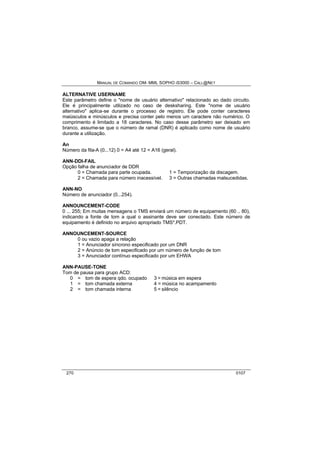 MANUAL DE COMANDO OM- MML SOPHO IS3000 – CALL@NET 
ALTERNATIVE USERNAME 
Este parâmetro define o "nome de usuário alternativo" relacionado ao dado circuito. 
Ele é principalmente utilizado no caso de desksharing. Este "nome de usuário 
alternativo" aplica-se durante o processo de registro. Ele pode conter caracteres 
maiúsculos e minúsculos e precisa conter pelo menos um caractere não numérico. O 
comprimento é limitado a 18 caracteres. No caso desse parâmetro ser deixado em 
branco, assume-se que o número de ramal (DNR) é aplicado como nome de usuário 
durante a utilização. 
An 
Número da fila-A (0...12) 0 = A4 até 12 = A16 (geral). 
ANN-DDI-FAIL 
Opção falha de anunciador de DDR 
0 = Chamada para parte ocupada. 1 = Temporização da discagem. 
2 = Chamada para número inacessível. 3 = Outras chamadas malsucedidas. 
ANN-NO 
Número de anunciador (0...254). 
ANNOUNCEMENT-CODE 
0 ... 255; Em muitas mensagens o TMS enviará um número de equipamento (60 .. 80), 
indicando a fonte de tom a qual o assinante deve ser conectado. Este número de 
equipamento é definido no arquivo apropriado TMS*.PDT. 
ANNOUNCEMENT-SOURCE 
0 ou vazio apaga a relação 
1 = Anunciador síncrono especificado por um DNR 
2 = Anúncio de tom especificado por um número de função de tom 
3 = Anunciador contínuo especificado por um EHWA 
ANN-PAUSE-TONE 
Tom de pausa para grupo ACD: 
0 = tom de espera qdo. ocupado 3 = música em espera 
1 = tom chamada externa 4 = música no acampamento 
2 = tom chamada interna 5 = silêncio 
270 0107 
 