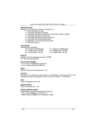 MANUAL DE COMANDO OM- MML SOPHO IS3000 – CALL@NET 
ANN-SELECTION 
Seleção do anunciador em troncos de entrada (0...7): 
0 = Chamada DDR com falha. 
1 = Chamadas DDR bem sucedidas 
2 = Chamadas não-DDR (incluindo PLE, INE, MCNE, SCNE e CANS). 
3 = Chamadas para fila-A da operadora. 
4 = Chamadas estacionadas para grupo ACD. 
5 = Anunciador noturno para grupo ACD. 
6 = Mensagem com retardo para grupo ACD. 
7 = Música em espera 
APLICATION 
Identificação da aplicação 
16 = Teclado do CallManager 17 = Display do CallManager 
20 = Teclado geral 1 de OM 21 = Display geral 1 de OM 
22 = Teclado geral 2 de OM 23 = Display geral 2 de OM 
APPL-ID 
Identifica o tipo de aplicação que utiliza o PFSM: 
0 = Tracer de protocolo PPH 
APLICATION-VERSION 
1 ou 2 n caso do CallManager (padrão 1); 
2 ... 9 no caso de OM geral (padrão 2). 
AREA 
Número de área de busca-pessoa (0...13). 
AS-PCTS 
Indicação se os circuitos na placa devem ser designados automaticamente ou não. 
Somente será válido se BOARD-TYPE for 0...69. (0 = manual, 1 = automático). 
ASS 
Canal-B designado sim ou não. 
ASSIST-GROUP 
Grupo de assistência (1...15). 
ASSIST-GROUPS-PROPS 
Propriedades de grupos de assistência no formato: 
- Até o pacote Call@Net 2.7 (incluso): <P> 
- Desde o pacote Call@Net 2.8 e superiores <P[Q]> 
0107 271 
 