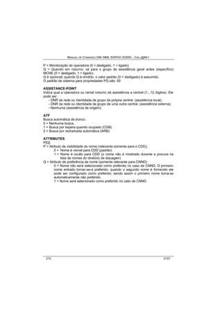 MANUAL DE COMANDO OM- MML SOPHO IS3000 – CALL@NET 
P = Monitoração de operadora (0 = desligado, 1 = ligado) 
Q = Quando em noturno: vá para o grupo de assistência geral antes (específico) 
MCNE (0 = desligado, 1 = ligado). 
Q é opcional; quando Q é omitido, o valor padrão (0 = desligado) é assumido. 
O padrão de sistema para propriedades PQ são: 00 
ASSISTANCE-POINT 
Indica qual a operadora ou ramal noturno dá assistência a central (1...12 dígitos). Ele 
pode ser: 
- DNR da rede ou Identidade de grupo da própria central. (assistência local). 
- DNR da rede ou Identidade de grupo de uma outra central. (assistência externa). 
- Nenhuma (assistência de origem). 
ATF 
Busca automática de tronco: 
0 = Nenhuma busca. 
1 = Busca por espera quando ocupado (COB) 
2 = Busca por rechamada automática (ARB). 
ATTRIBUTES 
P[Q] 
P = Atributo de visibilidade do nome (relevante somente para o CDD); 
0 = Nome é visível para CDD (padrão) 
1 = Nome é oculto para CDD (o nome não é mostrado durante a procura na 
lista de nomes do diretório de discagem) 
Q = Atributo de preferência de nome (somente relevante para CNND): 
0 = Nome não será selecionado como preferido no caso de CNND. O primeiro 
nome entrado tornar-se-á preferido: quando o segundo nome é fornecido ele 
pode ser configurado como preferido; sendo assim o primeiro nome torna-se 
automaticamente não preferido. 
1 = Nome será selecionado como preferido no caso de CNND. 
272 0107 
 
