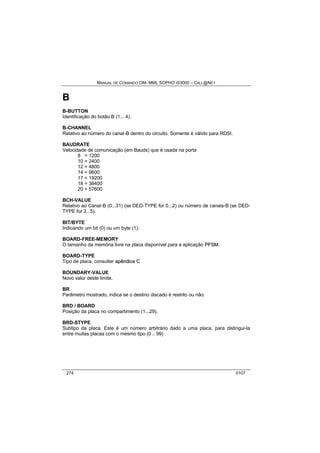 MANUAL DE COMANDO OM- MML SOPHO IS3000 – CALL@NET 
B 
B-BUTTON 
Identificação do botão B (1... 4). 
B-CHANNEL 
Relativo ao número do canal-B dentro do circuito. Somente é válido para RDSI. 
BAUDRATE 
Velocidade de comunicação (em Bauds) que é usada na porta 
8 = 1200 
10 = 2400 
12 = 4800 
14 = 9600 
17 = 19200 
18 = 38400 
20 = 57600 
BCH-VALUE 
Relativo ao Canal-B (0...31) (se DED-TYPE for 0...2) ou número de canais-B (se DED-TYPE 
for 3...5). 
BIT/BYTE 
Indicando um bit (0) ou um byte (1). 
BOARD-FREE-MEMORY 
O tamanho da memória livre na placa disponível para a aplicação PFSM. 
BOARD-TYPE 
Tipo de placa, consultar apêndiice C 
BOUNDARY-VALUE 
Novo valor deste limite. 
BR 
Parâmetro mostrado, indica se o destino discado é restrito ou não. 
BRD / BOARD 
Posição da placa no compartimento (1...29). 
BRD-STYPE 
Subtipo da placa. Este é um número arbitrário dado a uma placa, para distingui-la 
entre muitas placas com o mesmo tipo (0 .. 99) 
274 0107 
 
