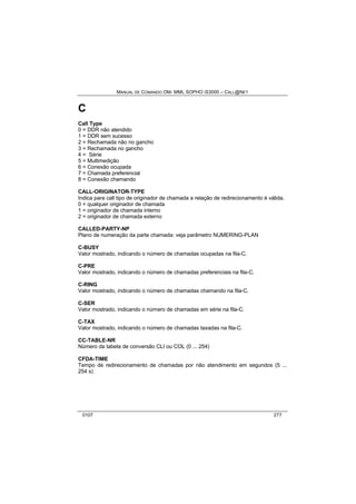 MANUAL DE COMANDO OM- MML SOPHO IS3000 – CALL@NET 
C 
Call Type 
0 = DDR não atendido 
1 = DDR sem sucesso 
2 = Rechamada não no gancho 
3 = Rechamada no gancho 
4 = Série 
5 = Multimedição 
6 = Conexão ocupada 
7 = Chamada preferencial 
8 = Conexão chamando 
CALL-ORIGINATOR-TYPE 
Indica para call tipo de originador de chamada a relação de redirecionamento é válida. 
0 = qualquer originador de chamada 
1 = originador de chamada interno 
2 = originador de chamada externo 
CALLED-PARTY-NP 
Plano de numeração da parte chamada: veja parâmetro NUMERING-PLAN 
C-BUSY 
Valor mostrado, indicando o número de chamadas ocupadas na fila-C. 
C-PRE 
Valor mostrado, indicando o número de chamadas preferenciais na fila-C. 
C-RING 
Valor mostrado, indicando o número de chamadas chamando na fila-C. 
C-SER 
Valor mostrado, indicando o número de chamadas em série na fila-C. 
C-TAX 
Valor mostrado, indicando o número de chamadas taxadas na fila-C. 
CC-TABLE-NR 
Número da tabela de conversão CLI ou COL (0 ... 254) 
CFDA-TIME 
Tempo de redirecionamento de chamadas por não atendimento em segundos (5 ... 
254 s) 
0107 277 
 