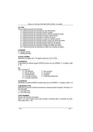 MANUAL DE COMANDO OM- MML SOPHO IS3000 – CALL@NET 
CF-TYPE 
Tipo de redirecionamento de chamada: 
0 = redirecionamento de chamada por não atendimento. 
1 = redirecionamento de chamada quando ocupado. 
2 = redirecionamento de chamada quando membro ausente do grupo. 
3 = redirecionamento de chamada em grupo vazio/ocupado. 
4 = redirecionamento de chamada em estouro de grupo. 
5 = redirecionamento de chamada no grupo em serviço noturno. 
6 = redirecionamento de chamada quando número de ramal não existe. 
7 = redirecionamento de chamada quando ramal fora de serviço. 
8 = redirecionamento de chamada quando ramal fora do alcance. 
9 = redirecionamento de chamada em SMA com BINA não válido 
10 = redirecionamento de chamada em SMA com consulta em gatilho 
CHARGED 
0 = ligação gratuita 
1 = tarifada (padrão) 
CLI/COL-STRING 
Seqüência de dígitos de 0...16 dígitos indicando o CLI ou COL. 
CLUSTER-ID 
A identidade do sistema (grupo) SOPHO-S para uso com DPNSS. (1...6 dígitos, cada 
0...9). 
Cn 
Tipo e chamada C: 
0 = não atendida 1 = sem sucesso 
2 = fora do gancho 3 = no gancho 
4 = Chamada série 5 = Taxação 
6 = Conexão ocupada 7 = Chamada preferencial 
8 = Conexão chamando 
CLUSTER-ID 
Identidade do sistema SOPHO (cluster) para uso com DPNSS (1...6 dígitos, cada 0...9) 
COB-QUEUE-TYPE 
Definição do tamanho da fila de chamada em Espera Quando Ocupado. Três tipos: 0 = 
Sem fila COB. 
1 = Fila COB curta. 
2 = Fila COB longa. 
COCO-NUMBER 
Número de Conexão Controlada. 
Este é um único número para cada conexão controlada para o propósito de teste. 
Deve estar entre 1...99. 
278 0107 
 