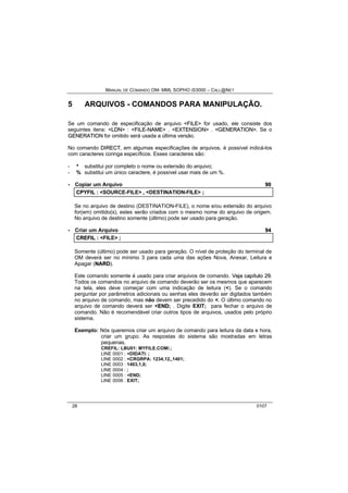 MANUAL DE COMANDO OM- MML SOPHO IS3000 – CALL@NET 
5 ARQUIVOS - COMANDOS PARA MANIPULAÇÃO. 
Se um comando de especificação de arquivo <FIILE> for usado, ele consiste dos 
seguintes itens: <LDN> : <FIILE--NAME> . <EXTENSIION> . <GENERATIION>. Se o 
GENERATIION for omitido será usada a última versão. 
No comando DIIRECT, em algumas especificações de arquivos, é possível indicá-los 
com caracteres coringa específicos. Esses caracteres são: 
- * substitui por completo o nome ou extensão do arquivo; 
- % substitui um único caractere, é possível usar mais de um %. 
· Copiar um Arquivo 90 
CPYFIIL :: <SOURCE-FILE> ,, <DESTINATION-FILE> ;; 
Se no arquivo de destino (DESTINATION-FILE), o nome e/ou extensão do arquivo 
for(em) omitido(s), estes serão criados com o mesmo nome do arquivo de origem. 
No arquivo de destino somente (último) pode ser usado para geração. 
· Criar um Arquivo 94 
CREFIIL :: <FILE> ;; 
Somente (último) pode ser usado para geração. O nível de proteção do terminal de 
OM deverá ser no mínimo 3 para cada uma das ações Nova, Anexar, Leitura e 
Apagar (NARD). 
Este comando somente é usado para criar arquivos de comando. Vejja capííttullo 29. 
Todos os comandos no arquivo de comando deverão ser os mesmos que aparecem 
na tela, eles deve começar com uma indicação de leitura (<). Se o comando 
perguntar por parâmetros adicionais ou senhas eles deverão ser digitados também 
no arquivo de comando, mas não devem ser precedido do <. O último comando no 
arquivo de comando deverá ser <END; . Digite EXIT; para fechar o arquivo de 
comando. Não é recomendável criar outros tipos de arquivos, usados pelo próprio 
sistema. 
Exemplo: Nós queremos criar um arquivo de comando para leitura da data e hora, 
criar um grupo. As respostas do sistema são mostradas em letras 
pequenas. 
CREFIL: LBU01: MYFILE.COM/.; 
LINE 0001 : <DIDATI: ; 
LINE 0002 : <CRGRPA: 1234,12,,1401; 
LINE 0003 : 1403,1,0; 
LINE 0004 : ; 
LINE 0005 : <END; 
LINE 0006 : EXIT; 
28 0107 
 