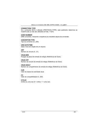 MANUAL DE COMANDO OM- MML SOPHO IS3000 – CALL@NET 
CONNECTION- TYPE 
Se o protocolo BCS é utilizado (PROTOCOL-TYPE), este parâmetro determina se 
modems são ou não são utilizados (0=não, 1=sim). 
CONV-NUMBER 
DNR convertido, indicando a seqüência do resultado depois da conversão. 
CONVERTOR-TYPE 
Tipo do conversor (0...254). 
CRE-DATE/TIME 
Data e hora de criação de um arquivo. 
CRT 
Número do circuito (0...31). 
CRUE-BRD 
Posição da placa de entrada de relógio (Referência de Clock). 
CRUE-CRT 
Número de circuito da entrada de relógio (Referência de Clock). 
CRUE-SHELF 
Número do compartimento da entrada de relógio (Referência de Clock). 
CUR 
Valor da classe de autoridade atual. 
CV 
Valor de compatibilidade (0...254). 
CYCLIC 
Cíclico ou uma vez (0 = cíclico, 1 = uma vez). 
0107 281 
 