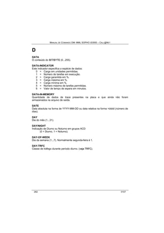 MANUAL DE COMANDO OM- MML SOPHO IS3000 – CALL@NET 
D 
DATA 
O conteúdo do BIIT//BYTE (0...255). 
DATA-INDICATOR 
Este indicador especifica a espécie de dados: 
0 = Carga em unidades permitidas. 
1 = Número de tarefas em execução. 
2 = Carga garantida em %. 
3 = Carga máxima em %. 
4 = Carga mínima em %. 
5 = Número máximo de tarefas permitidas. 
6 = Valor de tempo de espera em minutos. 
DATA-IN-MEMORY 
Quantidade de dados de trace presentes na placa e que ainda não foram 
armazenados na arquivo de saída. 
DATE 
Data absoluta na forma de YYYY-MM-DD ou data relativa na forma +dddd (número de 
dias). 
DAY 
Dia do mês (1...31). 
DAY/NIGHT 
Indicação de Diurno ou Noturno em grupos ACD 
(0 = Diurno, 1 = Noturno). 
DAY-OF-WEEK 
Dia da semana (1...7). Normalmente segunda-feira é 1. 
DAY-TRFC 
Classe de tráfego durante período diurno. (vejja TRFC). 
282 0107 
 