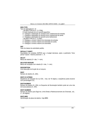 MANUAL DE COMANDO OM- MML SOPHO IS3000 – CALL@NET 
DED-TYPE 
Tipo de dedicação (0...5): 
- Se DED-TYPE for 0...2 (1TR6): 
O modo dedicado de um canal-B especifico: 
0 = Designa a dedicação do canal-B como unidirecional de entrada. 
1 = Designa a dedicação do canal-B como unidirecional de saída. 
2 = Designa a dedicação do canal-B como bidirecional. 
- Se DED-TYPE for 3...5 (VN2): 
3 = Designa o número máximo de chamadas de entrada. 
4 = Designa o número máximo de chamadas de saída. 
5 = Designa o número máximo de chamadas. 
DEF 
Valor da classe de autoridade padrão. 
DEFAULT-TARIFF 
Quantidade de unidades SOPHO que o budget decresce, após o parâmetro “time-period” 
expirar. Valores possíveis 1... 9. 
DELAY 
Marca de retardo (0 = não, 1 = sim). 
DELAYED-SEIZURE 
Marca de ocupação com retardo (0 = não, 1 = sim) 
DESCRIPTION 
Uma descrição da função de um arquivo. 
DEST 
Número do destino (0...254). 
DEST-CC-STRING 
Seqüência de tradução CLI ou COL : max. de 16 dígitos, a seqüência pode encerrar 
com porcentagem (%). 
DEST/NUMBER 
Número de destino (0...254), no Esquema de Numeração também pode ser uma rota 
de busca-pessoa (0...254). 
DEST-NUMBER 
Número do destino para Siga-me, Linha Direta e Redirecionamento de Chamada , etc.. 
(1...20 dígitos). 
DEST-BRD 
Identificação da placa de destino. Veja BRD. 
0107 283 
 