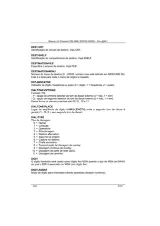 MANUAL DE COMANDO OM- MML SOPHO IS3000 – CALL@NET 
DEST-CRT 
Identificação do circuito de destino. Veja CRT. 
DEST-SHELF 
Identificação do compartimento de destino. Veja SHELF. 
DESTINATION-FILE 
Especifica o arquivo de destino. Veja FIILE. 
DESTINATION-MENU 
Número do menu de destino (0 ...65533, número max está definido em NEBOUND 96). 
Este é o local para onde o menu de origem é copiado. 
DFP-INDICATOR 
Indicador de dígito, freqüência ou pulso (0 = dígito, 1 = freqüência, 2 = pulso). 
DIALTONE-OPTIONS 
Formato: PQ 
- P : opção de primeiro detector de tom de discar externo (0 = não, 1 = sim) 
- Q : opção de segundo detector de tom de discar externo (0 = não, 1 = sim) 
Dessa forma os valores possíveis são 00, 01, 10 e 11. 
DIALTONE-PLACE 
Lugar da seqüência de dígito (<MAX--LENGTH) onde o segundo tom de discar é 
gerado (1...19, 0 = sem segundo tom de discar). 
DIAL-TYPE 
Tipo de discagem 
0 = Ramal 
1 = Consulta 
2 = Operadora 
3 = Pós-discagem 
4 = Destino alternativo. 
5 = Siga-me na origem. 
6 = Captura no destino. 
7 = Chefe secretária. 
8 = Temporização de discagem de overlay 
9 = Discagem contínua de overlay 
10 = Discagem de parte de rede QSIG. 
11 = Discagem de caminho 
DIGIT 
O dígito fornecido será usado como dígito fixo MSN quando o tipo de MSN de EHWA 
ao qual o BSP é associado no ‘MSN com dígito fixo’. 
DIGIT-ASSIST 
Modo de dígito para chamadas trânsito assistidas (teclado numérico). 
284 0107 
 