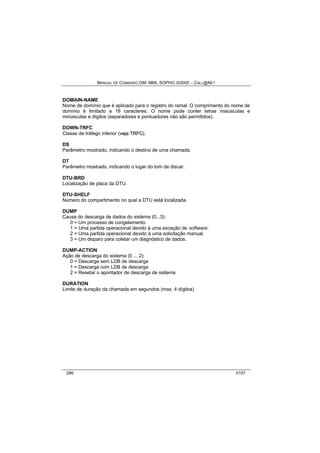 MANUAL DE COMANDO OM- MML SOPHO IS3000 – CALL@NET 
DOMAIN-NAME 
Nome de domínio que é aplicado para o registro do ramal. O comprimento do nome de 
domínio é limitado a 18 caracteres. O nome pode conter letras maiúsculas e 
minúsculas e dígitos (separadores e pontuadores não são permitidos). 
DOWN-TRFC 
Classe de tráfego inferior (vejja TRFC). 
DS 
Parâmetro mostrado, indicando o destino de uma chamada. 
DT 
Parâmetro mostrado, indicando o lugar do tom de discar. 
DTU-BRD 
Localização de placa da DTU. 
DTU-SHELF 
Número do compartimento no qual a DTU está localizada. 
DUMP 
Causa do descarga de dados do sistema (0...3): 
0 = Um processo de congelamento. 
1 = Uma partida operacional devido à uma exceção de software. 
2 = Uma partida operacional devido à uma solicitação manual. 
3 = Um disparo para coletar um diagnóstico de dados. 
DUMP-ACTION 
Ação de descarga do sistema (0 ... 2): 
0 = Descarga sem LDB de descarga 
1 = Descarga com LDB de descarga 
2 = Resetar o apontador de descarga de sistema 
DURATION 
Limite de duração da chamada em segundos (max. 4 dígitos) 
286 0107 
 
