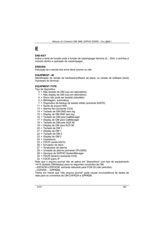 MANUAL DE COMANDO OM- MML SOPHO IS3000 – CALL@NET 
E 
END-KEY 
Indica a tecla de função onde a função de cópia/apagar termina (0... 254): o end-key é 
incluído dentro a operação de copiar/apagar. 
ERRORS 
Indicação se a escrita dos erros deve ocorrer ou não 
EQUIPMENT –ID 
Identificação da versão de hardware/software da placa, ou versão de software (boot) 
/hardware do terminal. 
EQUIPMENT-TYPE 
Tipo de dispositivo 
0 = Não teclado de OM (uso em laboratório) 
1 = Não display de OM (uso em laboratório) 
4 = Disco não pode ser testado (obsoleto) 
5 = Bilhetagem, automática 
7 = Dispositivo de backup de estado sólido (somente iS3070) 
11 = Saída de arquivo MIS 
13 = Alarme fixo (somente CCS) 
14 = Teclado de OM DND sem log 
15 = Display de OM DND sem log 
16 = Teclado de OM para CallManager 
17 = Display de OM para CallManager 
18 = Teclado de OM para ACD 90 
19 = Display de OM para ACD 90 
20 = Teclado de OM 1 
21 = Display de OM 1 
22 = Teclado de OM 2 
23 = Display de OM 2 
24 = Impressora 
25 = FDCR (saída ASCII) 
26 = Emulador de disco 
27 = Sinalizador de alarme 
28 = Unidade de alarme (somente CPU3000) 
29 = Serviços do SOPHO SystemManager 
32 = FDCR (binário) (somente CCS) 
33 = FDCR sobre IP 
Note que o arquivo journal não se aplica em 'dispositivos' com tipo de equipamento 
14/15 (teclado OM/display) para os seguintes comandos de OM. 
- ASFACM e ERFACM: somente relevante para FCM 24 (não perturbe) 
- CHFKDA ; - CPFKDA. 
Tenha em mente que "não arquivo journal" pode causar inconsistência de dados de 
rede para os comandos de OM CHFKDA e CPFKDA. 
0107 287 
 
