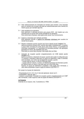 MANUAL DE COMANDO OM- MML SOPHO IS3000 – CALL@NET 
E = Inibe redirecionamento de chamadas de membro para membro. Uma chamada 
para um membro de um grupo não pode ser redirecionada para outro membro do 
mesmo grupo (por exemplo siga-me). 
F = Inibe assistência da operadora 
Este parâmetro é aplicável somente para grupos ACD : ele impede que uma 
chamada para um grupo ACD receba assistência da operadora. 
Para outros tipos de grupos, esta opção pode causar mau funcionamento. 
G = Captura e chamadas sem restrição permitida. 
Este parâmetro permite a captura de chamadas individuais para usuários de 
ramais fora do grupo. 
H = Resetar contadores quando comutar para diurno (desde pacote Call@Net 2.9). 
Aplica-se somente a grupos ACD: quando esta opção é ajustada para 1 e quando 
o grupo ACD comuta-se de modo diurno para modo noturno, a "quantidade de 
chamadas manuseadas" e a "quantidade de chamadas perdidas" nas aplicações 
baseadas em CSTA, são resetadas para zero. 
Para todos os outros tipos de grupo, esta opção deve ser falso. 
I = Indicação de ocupado quando congestionamento em COB (desde pacote 
SIP@Net 4.0). 
Aplica-se somente a roteamento de grupo: quando esta opção é configurada para 
1 e quando a chamada é feita para um grupo de roteamento, então a chamada 
será cancelada, com motivo de cancelamento ocupado, quando: 
- o grupo está em diurno, e a fila de COB está cheia 
- o grupo está em noturno, e possui um Redirecionamento de Chamada quando 
em Noturno para um ramal, e que este está com a fila COB cheia. 
Quando um grupo de roteamento é projetado e esta opção não é fornecida, o 
valor desta propriedade é igual á opção de sistema LOSYSOP171. 
Se o grupo é um grupo de roteamento: 
- Propriedades A, B, C, D, E, G e H não são aplicáveis: devem ser 0. 
- Propriedade F deve ter valor 1. 
- Quando a propriedade "Indicação de ocupado quando congestionamento em COB" 
não é fornecida, o valor é igual ao valor da opção de sistema LOSYSOP171. 
EXTENSION 
Extensão de um arquivo, máx. 3 caracteres ex.: POM. 
0107 289 
 