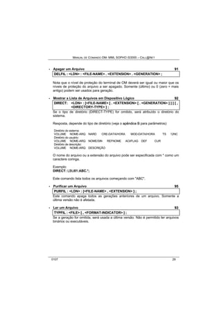 MANUAL DE COMANDO OM- MML SOPHO IS3000 – CALL@NET 
· Apagar um Arquivo 91 
DELFIIL :: <LDN> :: <FILE-NAME> .. <EXTENSION> .. <GENERATION> ;; 
Nota que o nível de proteção do terminal de OM deverá ser igual ou maior que os 
níveis de proteção do arquivo a ser apagado. Somente (último) ou 0 (zero = mais 
antigo) podem ser usados para geração. 
· Mostrar a Lista de Arquivos em Dispositivo Lógico 92 
DIIRECT:: <LDN> :: [[<FILE-NAME> [[ .. <EXTENSION> [[ .. <GENERATION> ]] ]] ]] [[ ,, 
<DIRECTORY-TYPE> ]] ;; 
Se o tipo de diretório (DIRECT-TYPE) for omitido, será atribuído o diretório do 
sistema. 
Resposta, depende do tipo de diretório (veja o apêndiice B para parâmetros): 
Diretório do sistema: 
VOLUME NOME-ARQ NARD CRE-DATA/HORA MOD-DATA/HORA TS 12NC 
Diretório do usuário: 
VOLUME NOME-ARQ NOME/SIN REFNOME ACI/FLAG DEF CUR 
Diretório de descrição: 
VOLUME NOME-ARQ DESCRIÇÃO 
O nome do arquivo ou a extensão do arquivo pode ser especificada com * como um 
caractere coringa. 
Exemplo: 
DIRECT: LBU01:ABC.*; 
Este comando lista todos os arquivos começando com "ABC". 
· Purificar um Arquivo 95 
PURFIIL :: <LDN> :: [[<FILE-NAME> ,, <EXTENSION> ]] ;; 
Este comando apaga todos as gerações anteriores de um arquivo. Somente a 
última versão não é afetada. 
· Ler um Arquivo 93 
TYPFIIL :: <FILE> [[ ,, <FORMAT-INDICATOR> ]] ;; 
Se a geração for omitida, será usada a última versão. Não é permitido ler arquivos 
binários ou executáveis. 
0107 29 
 