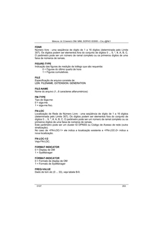 MANUAL DE COMANDO OM- MML SOPHO IS3000 – CALL@NET 
FDNR 
Número livre : uma seqüência de dígito de 1 a 16 dígitos (determinada pelo Limite 
307). Os dígitos podem ser elementos fora do conjunto de dígitos 0 ... 9, *, #, A, B, C. 
O parâmetro pode ser um número de ramal completo ou os primeiros dígitos de uma 
faixa de números de ramais. 
FIGURE-TYPE 
Indicação das figuras de medição de tráfego que são requerida: 
0 = Figuras do último quarto de hora 
1 = Figuras cumulativas. 
FILE 
Especificação de arquivo consiste de: 
LDN: FIILENAME. EXTENSIION. GENERATIION 
FILE-NAME 
Nome do arquivo (1...6 caracteres alfanuméricos) 
FM-TYPE 
Tipo de Siga-me: 
0 = siga-me. 
1 = siga-me fixo. 
FN-LOC 
Localização de Rede de Número Livre : uma seqüência de dígito de 1 a 16 dígitos 
(determinada pelo Limite 307). Os dígitos podem ser elementos fora do conjunto de 
dígitos 0 ... 9, *, #, A, B, C. O parâmetro pode ser um número de ramal completo ou os 
primeiros dígitos de uma faixa de números de ramais. 
Este parâmetro pode ser um cluster ID DPNSS ou Código de Acesso de rede (outra 
sinalização). 
No caso de <FN-LOC-1> ele indica a localização existente e <FN-LOC-2> indica a 
nova localização. 
FN-LOC-1/2 
Veja FN-LOC. 
FORMAT INDICATOR 
0 = Display de OM 
1 = SysManager 
FORMAT-INDICATOR 
0 = Formato de display de OM 
1 = Formato de SysManager 
FREQ-VALUE 
Dado de tom stc (0 ... 33), veja tabela B-9. 
0107 293 
 