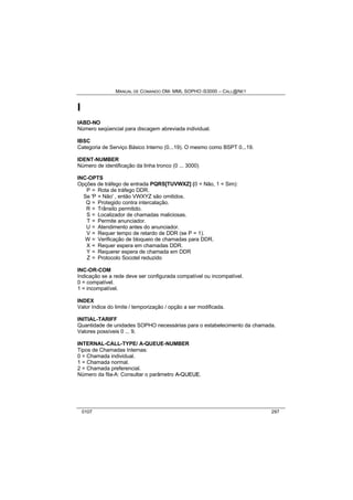 MANUAL DE COMANDO OM- MML SOPHO IS3000 – CALL@NET 
I 
IABD-NO 
Número seqüencial para discagem abreviada individual. 
IBSC 
Categoria de Serviço Básico Interno (0...19). O mesmo como BSPT 0...19. 
IDENT-NUMBER 
Número de identificação da linha tronco (0 ... 3000) 
INC-OPTS 
Opções de tráfego de entrada PQRS[TUVWXZ] (0 = Não, 1 = Sim): 
P = Rota de tráfego DDR. 
Se 'P = Não' , então VWXYZ são omitidos. 
Q = Protegido contra intercalação. 
R = Trânsito permitido. 
S = Localizador de chamadas maliciosas. 
T = Permite anunciador. 
U = Atendimento antes do anunciador. 
V = Requer tempo de retardo de DDR (se P = 1). 
W = Verificação de bloqueio de chamadas para DDR. 
X = Requer espera em chamadas DDR. 
Y = Requerer espera de chamada em DDR 
Z = Protocolo Socotel reduzido 
INC-OR-COM 
Indicação se a rede deve ser configurada compatível ou incompatível. 
0 = compatível. 
1 = incompatível. 
INDEX 
Valor índice do limite / temporização / opção a ser modificada. 
INITIAL-TARIFF 
Quantidade de unidades SOPHO necessárias para o estabelecimento da chamada. 
Valores possíveis 0 ... 9. 
INTERNAL-CALL-TYPE/ A-QUEUE-NUMBER 
Tipos de Chamadas Internas: 
0 = Chamada individual. 
1 = Chamada normal. 
2 = Chamada preferencial. 
Número da fila-A: Consultar o parâmetro A--QUEUE. 
0107 297 
 