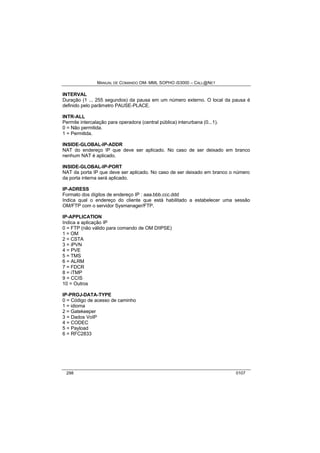 MANUAL DE COMANDO OM- MML SOPHO IS3000 – CALL@NET 
INTERVAL 
Duração (1 ... 255 segundos) da pausa em um número externo. O local da pausa é 
definido pelo parâmetro PAUSE-PLACE. 
INTR-ALL 
Permite intercalação para operadora (central pública) interurbana (0...1). 
0 = Não permitida. 
1 = Permitida. 
INSIDE-GLOBAL-IP-ADDR 
NAT do endereço IP que deve ser aplicado. No caso de ser deixado em branco 
nenhum NAT é aplicado. 
INSIDE-GLOBAL-IP-PORT 
NAT da porta IP que deve ser aplicado. No caso de ser deixado em branco o número 
da porta interna será aplicado. 
IP-ADRESS 
Formato dos dígitos de endereço IP : aaa.bbb.ccc.ddd 
Indica qual o endereço do cliente que está habilitado a estabelecer uma sessão 
OM/FTP com o servidor Sysmanager/FTP. 
IP-APPLICATION 
Indica a aplicação IP 
0 = FTP (não válido para comando de OM DIIPSE) 
1 = OM 
2 = CSTA 
3 = iPVN 
4 = PVE 
5 = TMS 
6 = ALRM 
7 = FDCR 
8 = iTMP 
9 = CCIS 
10 = Outros 
IP-PROJ-DATA-TYPE 
0 = Código de acesso de caminho 
1 = idioma 
2 = Gatekeeper 
3 = Dados VoIP 
4 = CODEC 
5 = Payload 
6 = RFC2833 
298 0107 
 