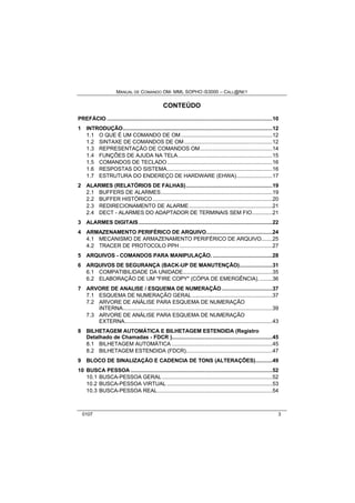 MANUAL DE COMANDO OM- MML SOPHO IS3000 – CALL@NET 
CONTEÚDO 
PREFÁCIO .........................................................................................................10 
1 INTRODUÇÃO...............................................................................................12 
1.1 O QUE É UM COMANDO DE OM ..........................................................12 
1.2 SINTAXE DE COMANDOS DE OM........................................................12 
1.3 REPRESENTAÇÃO DE COMANDOS OM..............................................14 
1.4 FUNÇÕES DE AJUDA NA TELA............................................................15 
1.5 COMANDOS DE TECLADO...................................................................16 
1.6 RESPOSTAS DO SISTEMA...................................................................16 
1.7 ESTRUTURA DO ENDEREÇO DE HARDWARE (EHWA).......................17 
2 ALARMES (RELATÓRIOS DE FALHAS).......................................................19 
2.1 BUFFERS DE ALARMES.......................................................................19 
2.2 BUFFER HISTÓRICO............................................................................20 
2.3 REDIRECIONAMENTO DE ALARME.....................................................21 
2.4 DECT - ALARMES DO ADAPTADOR DE TERMINAIS SEM FIO.............21 
3 ALARMES DIGITAIS.....................................................................................22 
4 ARMAZENAMENTO PERIFÉRICO DE ARQUIVO..........................................24 
4.1 MECANISMO DE ARMAZENAMENTO PERIFÉRICO DE ARQUIVO.......25 
4.2 TRACER DE PROTOCOLO PPH ...........................................................27 
5 ARQUIVOS - COMANDOS PARA MANIPULAÇÃO.......................................28 
6 ARQUIVOS DE SEGURANÇA (BACK-UP DE MANUTENÇÃO).....................31 
6.1 COMPATIBILIDADE DA UNIDADE.........................................................35 
6.2 ELABORAÇÃO DE UM "FIRE COPY" (CÓPIA DE EMERGÊNCIA). ........36 
7 ARVORE DE ANALISE / ESQUEMA DE NUMERAÇÃO ................................37 
7.1 ESQUEMA DE NUMERAÇÃO GERAL ...................................................37 
7.2 ARVORE DE ANÁLISE PARA ESQUEMA DE NUMERAÇÃO 
INTERNA...............................................................................................39 
7.3 ARVORE DE ANÁLISE PARA ESQUEMA DE NUMERAÇÃO 
EXTERNA..............................................................................................43 
8 BILHETAGEM AUTOMÁTICA E BILHETAGEM ESTENDIDA (Registro 
Detalhado de Chamadas - FDCR )................................................................45 
8.1 BILHETAGEM AUTOMÁTICA ................................................................45 
8.2 BILHETAGEM ESTENDIDA (FDCR).......................................................47 
9 BLOCO DE SINALIZAÇÃO E CADENCIA DE TONS (ALTERAÇÕES)...........49 
10 BUSCA PESSOA ..........................................................................................52 
10.1 BUSCA-PESSOA GERAL ......................................................................52 
10.2 BUSCA-PESSOA VIRTUAL ...................................................................53 
10.3 BUSCA-PESSOA REAL.........................................................................54 
0107 3 
 
