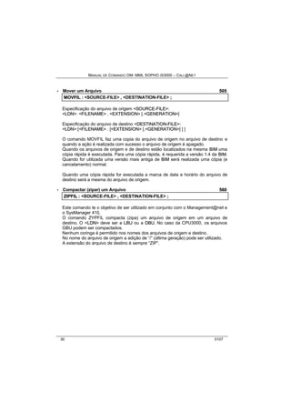 MANUAL DE COMANDO OM- MML SOPHO IS3000 – CALL@NET 
· Mover um Arquivo 505 
MOVFIIL :: <SOURCE-FILE> ,, <DESTINATION-FILE> ;; 
Especificação do arquivo de origem <SOURCE--FIILE>: 
<LDN>: <FIILENAME> . <EXTENSIION> [.<GENERATIION>] 
Especificação do arquivo de destino <DESTIINATIION--FIILE>: 
<LDN>:[<FIILENAME> . [<EXTENSIION> [.<GENERATIION>] ] ] 
O comando MOVFIL faz uma copia do arquivo de origem no arquivo de destino e 
quando a ação é realizada com sucesso o arquivo de origem é apagado. 
Quando os arquivos de origem e de destino estão localizados na mesma BIIM uma 
cópia rápida é executada. Para uma cópia rápida, é requerida a versão 1.4 da BIIM. 
Quando for utilizada uma versão mais antiga de BIIM será realizada uma cópia (e 
cancelamento) normal. 
Quando uma cópia rápida for executada a marca de data e horário do arquivo de 
destino será a mesma do arquivo de origem. 
· Compactar (zipar) um Arquivo 560 
ZIIPFIIL :: <SOURCE-FILE> ,, <DESTINATION-FILE> ;; 
Este comando te o objetivo de ser utilizado em conjunto com o Management@net e 
o SysManager 410. 
O comando ZYPFIL compacta (zipa) um arquivo de origem em um arquivo de 
destino. O <LDN> deve ser a LBU ou a DBU. No caso da CPU3000, os arquivos 
GBU podem ser compactados. 
Nenhum coringa é permitido nos nomes dos arquivos de origem e destino. 
No nome do arquivo de origem a adição de “/” (última geração) pode ser utilizado. 
A extensão do arquivo de destino é sempre “ZIP”. 
30 0107 
 