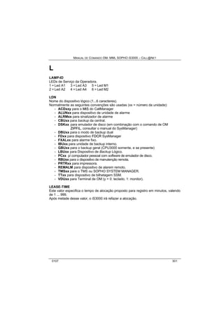 MANUAL DE COMANDO OM- MML SOPHO IS3000 – CALL@NET 
L 
LAMP-ID 
LEDs de Serviço da Operadora. 
1 = Led A1 3 = Led A3 5 = Led M1 
2 = Led A2 4 = Led A4 6 = Led M2 
LDN 
Nome do dispositivo lógico (1...6 caracteres). 
Normalmente as seguintes convenções são usadas (xx = número da unidade): 
- ACDxxy para o MIIS do CallManager 
- ALUNxx para dispositivo de unidade de alarme 
- ALRMxx para sinalizador de alarme 
- CBUxx para backup da central. 
- DSKxx para emulador de disco (em combinação com o comando de OM 
ZIIPFIIL, consultar o manual do SysManager) 
- DBUxx para o modo de backup dual 
- FDxx para dispositivo FDCR SysManager 
- FXALxx para alarme fixo. 
- IBUxx para unidade de backup interno. 
- GBUxx para o backup geral (CPU3000 somente, e se presente) 
- LBUxx para Dispositivo de Backup Lógico. 
- PCxx p/ computador pessoal com software de emulador de disco. 
- RBUxx para o dispositivo de manutenção remota. 
- PRTRxx para impressora. 
- REMALM para dispositivo de alarem remoto. 
- TMSxx para o TMS ou SOPHO SYSTEM MANAGER. 
- TTxx para dispositivo de bilhetagem SSM. 
- VDUxx para Terminal de OM (y = 0: teclado, 1: monitor). 
LEASE-TIME 
Este valor especifica o tempo de alocação proposto para registro em minutos, valendo 
de 1 ... 999. 
Após metade desse valor, o iS3000 irá refazer a alocação. 
0107 301 
 
